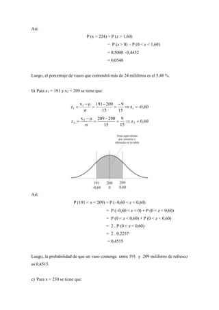 Así:
P (x > 224) = P (z > 1,60)
= P (z > 0)  P (0 < z < 1,60)
= 0,5000 0,4452
= 0,0548
Luego, el porcentaje de vasos que contendrá más de 24 mililitros es el 5,48 %.
b) Para x1 = 191 y x2 = 209 se tiene que:
-0,60z
15
9
15
200191x
z 1
1
1 







0,60z
15
9
15
200209x
z 2
2
2 





Así:
P (191 < x < 209) = P (0,60 < z < 0,60)
= P (0,60 < z < 0) + P (0 < z < 0,60)
= P (0 < z < 0,60) + P (0 < z < 0,60)
= 2 . P (0 < z < 0,60)
= 2 . 0,2257
= 0,4515
Luego, la probabilidad de que un vaso contenga entre 191 y 209 mililitros de refresco
es 0,4515.
c) Para x = 230 se tiene que:
 