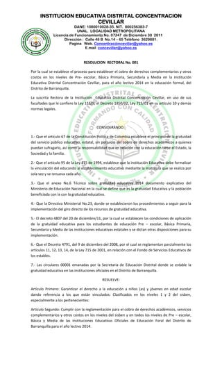 INSTITUCION EDUCATIVA DISTRITAL CONCENTRACION
CEVILLAR
DANE: 1080010028-35. NIT. 800256383-7
UNAL. LOCALIDAD METROPOLITANA
Licencia de Funcionamiento No. 07347 de Diciembre 30 2011
Dirección : Calle 46 B No.14 – 65 Teléfono 3629881.
Pagina Web. Concentracióncevillar@yahoo.es
E.mail concevillar@yahoo.es
RESOLUCION RECTORAL No. 001
Por la cual se establece el proceso para establecer el cobro de derechos complementarios y otros
costos en los niveles de Pre- escolar, Básica Primaria, Secundaria y Media en la Institución
Educativa Distrital Concentración Cevillar, para el año lectivo 2014 en la educación formal, del
Distrito de Barranquilla.
La suscrita Rectora de la Institución Educativa Distrital Concentración Cevillar, en uso de sus
facultades que le confiere la Ley 115/9, el Decreto 1850/02, Ley 715/01 en su artículo 10 y demás
normas legales.
CONSIDERANDO :
1.- Que el artículo 67 de la Constitución Política de Colombia establece el principio de la gratuidad
del servicio público educativo, estatal, sin perjuicio del cobro de derechos académicos a quienes
puedan sufragarlo, así como la responsabilidad que en relación con la educación tiene el Estado, la
Sociedad y la familia.
2.- Que el artículo 95 de la Ley 115 de 1994, establece que la institución Educativa debe formalizar
la vinculación del educando al establecimiento educativo mediante la matricula que se realiza por
sola vez y se renueva cada año.
3.- Que el anexo No.6 Técnico sobre gratuidad educativa 2014 documento explicativo del
Ministerio de Educación Nacional en la cual se define que es la gratuidad Educativa y la población
beneficiada con la con la gratuidad educativa.
4.- Que la Directiva Ministerial No.23, donde se establecieron los procedimientos a seguir para la
implementación del giro directo de los recursos de gratuidad educativa.
5.- El decreto 4807 del 20 de diciembre/11, por la cual se establecen las condiciones de aplicación
de la gratuidad educativa para los estudiantes de educación Pre – escolar, Básica Primaria,
Secundaria y Media de las instituciones educativas estatales y se dictan otras disposiciones para su
implementación.
6.- Que el Decreto 4791, del 9 de diciembre del 2008, por el cual se reglamentan parcialmente los
artículos 11, 12, 13, 14, de la Ley 715 de 2001, en relación con el Fondo de Servicios Educativos de
los estables.
7.- Las circulares 00001 emanadas por la Secretaria de Educación Distrital donde se estable la
gratuidad educativa en las instituciones oficiales en el Distrito de Barranquilla.
RESUELVE:
Artículo Primero: Garantizar el derecho a la educación a niños (as) y jóvenes en edad escolar
dando referencia a los que están vinculados: Clasificados en los niveles 1 y 2 del sisben,
especialmente a los pertenecientes:
Artículo Segundo: Cumplir con la reglamentación para el cobro de derechos académicos, servicios
complementarios y otros costos en los niveles del sisben y en todos los niveles de Pre – escolar,
Básica y Media de las instituciones Educativas Oficiales de Educación Foral del Distrito de
Barranquilla para el año lectivo 2014.
 