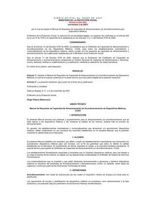 D I A R I O O F I C I A L N o . 4 6 8 0 6 D E 2 0 0 7
MINISTERIO DE LA PROTECCIÓN SOCIAL
RESOLUCIÓN 4002
(noviembre 2 de 2007)
por la cual se adopta el Manual de Requisitos de Capacidad de Almacenamiento y/o Acondicionamiento para
Dispositivos Médicos.
El Ministro de la Protección Social, en ejercicio de sus facultades legales, en especial, las conferidas en el artículo 429
de la Ley 9ª de 1979 y en desarrollo de lo establecido en los artículos 10 y 11 del Decreto 4725 de 2005,
CONSIDERANDO:
Que en el artículo 10 del Decreto 4725 de 2005, se estableció que el Certificado de Capacidad de Almacenamiento y
Acondicionamiento de los Dispositivos Médicos, CCAA, para todos los establecimientos importadores y
comercializadores de los dispositivos médicos, deben cumplir con los requisitos de capacidad de almacenamiento y
acondicionamiento, los cuales serán establecidos por el Ministerio de la Protección Social;
Que el artículo 11 del Decreto 4725 de 2005, dispone que la Expedición del Certificado de Capacidad de
Almacenamiento y Acondicionamiento corresponde al Instituto Nacional de Vigilancia de Medicamentos y Alimentos,
Invima, debiendo verificar su implementación y cumplimiento, mediante la realización de visitas periódicas;
En mérito de lo anterior, este Despacho,
RESUELVE:
Artículo 1°. Adoptar el Manual de Requisitos de Capacidad de Almacenamiento y/o Acondicionamiento de Dispositivos
Médicos, el cual se encuentra contenido en el anexo técnico que hace parte integral de la presente resolución.
Artículo 2°. La presente resolución rige a partir de la fecha de su publicación.
Publíquese y cúmplase.
Dada en Bogotá, D. C., a 2 de noviembre de 2007.
El Ministro de la Protección Social,
Diego Palacio Betancourt.
ANEXO TÉCNICO
Manual de Requisitos de Capacidad de Almacenamiento y/o Acondicionamiento de Dispositivos Médicos,
CCAA
I. INTRODUCCIÓN
El presente Manual enmarca las prácticas y procedimientos para el almacenamiento y/o acondicionamiento que se
debe aplicar a los dispositivos médicos y así mantener la calidad de los mismos, durante todo el proceso de
almacenamiento.
En general, los establecimientos importadores y comercializadores que almacenen y/o acondicionen dispositivos
médicos, deben implementar en sus procesos los requisitos establecidos en el presente Manual, que le permitan
mantener la calidad dada por el fabricante.
II. ALCANCE
El presente Manual establece los requisitos que deben cumplir los establecimientos importadores que almacenen y/o
acondicionen dispositivos médicos para uso humano, con el fin de garantizar que estos no alteren la calidad
establecida por el fabricante. El cumplimiento de dichos requisitos le otorga a la autoridad sanitaria competente, el
soporte técnico para expedir el Certificado de Capacidad de Almacenamiento y/o Acondicionamiento, CCAA.
Los establecimientos farmacéuticos mayoristas y minoristas que no importen dispositivos médicos, pero que tengan a
su cargo el manejo de los mismos, se regirán por las disposiciones contempladas en el Modelo de Gestión de Servicios
Farmacéuticos.
Los comercializadores que no importen y que estén dedicados exclusivamente a almacenar y distribuir dispositivos
médicos no requieren del Certificado de Acondicionamiento y Almacenamiento, CCAA; no obstante, serán objeto de
vigilancia y control por parte de las Direcciones Territoriales de Salud.
III. DEFINICIONES
Acondicionamiento. Son todas las operaciones por las cuales un dispositivo médico se empaca y/o rotula para su
distribución.
Las operaciones de envase y esterilización de dispositivos médicos se consideran como pertenecientes a la fase
productiva y se evaluarán bajo los parámetros de las Buenas Prácticas de Manufactura.
 