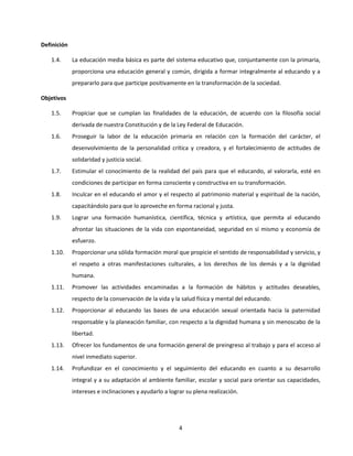 Definición

   1.4.      La educación media básica es parte del sistema educativo que, conjuntamente con la primaria,
             proporciona una educación general y común, dirigida a formar integralmente al educando y a
             prepararlo para que participe positivamente en la transformación de la sociedad.

Objetivos

   1.5.      Propiciar que se cumplan las finalidades de la educación, de acuerdo con la filosofía social
             derivada de nuestra Constitución y de la Ley Federal de Educación.
   1.6.      Proseguir la labor de la educación primaria en relación con la formación del carácter, el
             desenvolvimiento de la personalidad crítica y creadora, y el fortalecimiento de actitudes de
             solidaridad y justicia social.
   1.7.      Estimular el conocimiento de la realidad del país para que el educando, al valorarla, esté en
             condiciones de participar en forma consciente y constructiva en su transformación.
   1.8.      Inculcar en el educando el amor y el respecto al patrimonio material y espiritual de la nación,
             capacitándolo para que lo aproveche en forma racional y justa.
   1.9.      Lograr una formación humanística, científica, técnica y artística, que permita al educando
             afrontar las situaciones de la vida con espontaneidad, seguridad en sí mismo y economía de
             esfuerzo.
   1.10.     Proporcionar una sólida formación moral que propicie el sentido de responsabilidad y servicio, y
             el respeto a otras manifestaciones culturales, a los derechos de los demás y a la dignidad
             humana.
   1.11.     Promover las actividades encaminadas a la formación de hábitos y actitudes deseables,
             respecto de la conservación de la vida y la salud física y mental del educando.
   1.12.     Proporcionar al educando las bases de una educación sexual orientada hacia la paternidad
             responsable y la planeación familiar, con respecto a la dignidad humana y sin menoscabo de la
             libertad.
   1.13.     Ofrecer los fundamentos de una formación general de preingreso al trabajo y para el acceso al
             nivel inmediato superior.
   1.14.     Profundizar en el conocimiento y el seguimiento del educando en cuanto a su desarrollo
             integral y a su adaptación al ambiente familiar, escolar y social para orientar sus capacidades,
             intereses e inclinaciones y ayudarlo a lograr su plena realización.




                                                        4
 