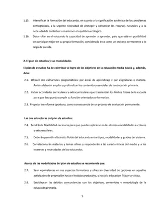 1.15.   Intensificar la formación del educando, en cuanto a la significación auténtica de los problemas
        demográficos, a la urgente necesidad de proteger y conservar los recursos naturales y a la
        necesidad de contribuir a mantener el equilibrio ecológico.
1.16.   Desarrollar en el educando la capacidad de aprender a aprender, para que esté en posibilidad
        de participar mejor en su propia formación, considerada ésta como un proceso permanente a lo
        largo de su vida.



2. El plan de estudios y sus modalidades

El plan de estudios ha de contribuir al logro de los objetivos de la educación media básica y, además,
debe:

2.1. Ofrecer dos estructuras programáticas: por áreas de aprendizaje y por asignaturas o materia.
        Ambas deberán ampliar y profundizar los contenidos esenciales de la educación primaria.

2.2. Incluir actividades curriculares y extracurriculares que trasciendan los límites físicos de la escuela
        para que ésta pueda cumplir su función orientadora y formativa.

2.3. Propiciar su reforma oportuna, como consecuencia de un proceso de evaluación permanente.



Las dos estructuras del plan de estudios:

2.4. Tendrán la flexibilidad necesaria para que puedan aplicarse en las diversas modalidades escolares
        y extraescolares.

2.5.    Deberán permitir el tránsito fluido del educando entre tipos, modalidades y grados del sistema.

2.6.    Correlacionarán materias y temas afines y responderán a las características del medio y a los
        intereses y necesidades de los educandos.



Acerca de las modalidades del plan de estudios se recomienda que:

2.7.    Sean equivalentes en sus aspectos formativos y ofrezcan diversidad de opciones en aquellas
        actividades de proyección hacia el trabajo productivo, y hacia la educación física y artística.

2.8.    Establezcan las debidas concordancias con los objetivos, contenidos y metodología de la
        educación primaria.

                                                  5
 