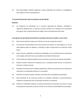 2.9.    Sean desarrolladas mediante programas y textos, elaborados por maestros e investigadores
        que trabajen en forma interdisciplinaria.



3. Lineamientos generales sobre los programas de aprendizaje

Definición

3.1.    Los programas de aprendizaje son el conjunto organizado de objetivos, actividades y
        sugerencias didácticas que, al aplicarse, provocan cambios en la conducta de los educandos
        para lograr, tanto su desenvolvimiento integral, como la transformación del medio.



Los programas de aprendizaje desarrollarán los propósitos del plan de estudios, y por lo tanto:

3.2.    Serán estructurados de modo que se articulen con los de la educación primaria.

3.3.    Se articularán horizontalmente para hacer del plan de estudios un todo orgánico, en el cual
        cada programa logre sus objetivos y contribuya a lograr los generales de la educación media
        básica.

3.4.    Serán comunes y adaptables a las diversas modalidades y a las características de los educandos
        y de la región, dentro del marco que establece la Ley Federal de Educación.

3.5.    Se formularán por medio de objetivos claros y precisos y en términos de conducta observable.

3.6.    Deberán contener solamente los objetivos que un estudiante pueda alcanzar con plenitud a
        través de un esfuerzo normal.

3.7.    Atenderán el desarrollo de los aspectos cognoscitivo, afectivo y psicomotor de los educandos y
        estimularán sus inquietudes positivas y su creatividad.

3.8.    Permitirán al maestro ser guía, conductor y promotor de las actividades de aprendizaje.

3.9.    Serán diseñados de tal modo que puedan ser evaluados sistemática y permanentemente,
        mediante la comparación entre lo alcanzado realmente y lo propuesto.

3.10.   Podrán ser modificados mediante un proceso permanente de evaluación que tome en cuanta
        las aportaciones universales y esté de acuerdo con los intereses y posibilidades de cada región.




                                                    6
 