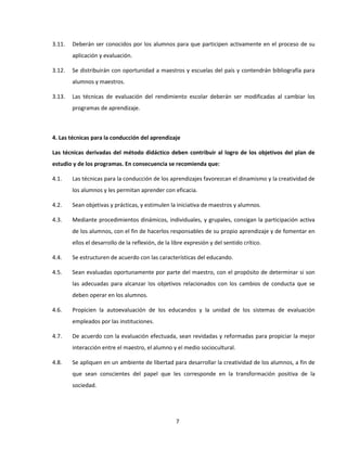 3.11.   Deberán ser conocidos por los alumnos para que participen activamente en el proceso de su
        aplicación y evaluación.

3.12.   Se distribuirán con oportunidad a maestros y escuelas del país y contendrán bibliografía para
        alumnos y maestros.

3.13.   Las técnicas de evaluación del rendimiento escolar deberán ser modificadas al cambiar los
        programas de aprendizaje.



4. Las técnicas para la conducción del aprendizaje

Las técnicas derivadas del método didáctico deben contribuir al logro de los objetivos del plan de
estudio y de los programas. En consecuencia se recomienda que:

4.1.    Las técnicas para la conducción de los aprendizajes favorezcan el dinamismo y la creatividad de
        los alumnos y les permitan aprender con eficacia.

4.2.    Sean objetivas y prácticas, y estimulen la iniciativa de maestros y alumnos.

4.3.    Mediante procedimientos dinámicos, individuales, y grupales, consigan la participación activa
        de los alumnos, con el fin de hacerlos responsables de su propio aprendizaje y de fomentar en
        ellos el desarrollo de la reflexión, de la libre expresión y del sentido crítico.

4.4.    Se estructuren de acuerdo con las características del educando.

4.5.    Sean evaluadas oportunamente por parte del maestro, con el propósito de determinar si son
        las adecuadas para alcanzar los objetivos relacionados con los cambios de conducta que se
        deben operar en los alumnos.

4.6.    Propicien la autoevaluación de los educandos y la unidad de los sistemas de evaluación
        empleados por las instituciones.

4.7.    De acuerdo con la evaluación efectuada, sean revidadas y reformadas para propiciar la mejor
        interacción entre el maestro, el alumno y el medio sociocultural.

4.8.    Se apliquen en un ambiente de libertad para desarrollar la creatividad de los alumnos, a fin de
        que sean conscientes del papel que les corresponde en la transformación positiva de la
        sociedad.




                                                    7
 