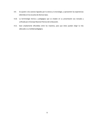 4.9.    Se ajusten a los avances logrados por la ciencia y la tecnología, y aprovechen las experiencias
        obtenidas en las escuelas de diversos tipos.

4.10.   La terminología técnica y pedagógica que se emplee en su presentación sea revisada y
        unificada por el Consejo Nacional Técnico de la Educación.

4.11.   Sean ampliamente difundidas entre los maestros, para que éstos puedan elegir la más
        adecuada a su realidad pedagógica.




                                                 8
 
