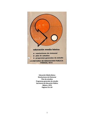 Educación Media Básica
   Resoluciones de Chetumal
       Plan de estudios
Programas generales de estudio
Secretaría de Educación Pública
         México, 1974
        Páginas 13 a 24




              1
 