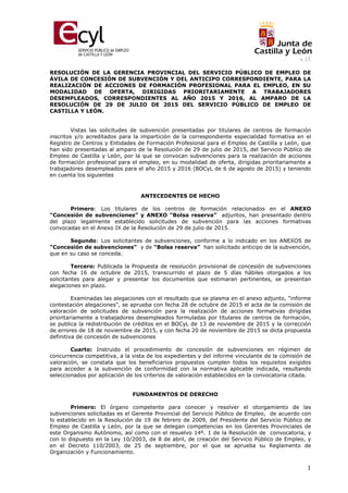 v.15
1
RESOLUCIÓN DE LA GERENCIA PROVINCIAL DEL SERVICIO PÚBLICO DE EMPLEO DE
ÁVILA DE CONCESIÓN DE SUBVENCIÓN Y DEL ANTICIPO CORRESPONDIENTE, PARA LA
REALIZACIÓN DE ACCIONES DE FORMACIÓN PROFESIONAL PARA EL EMPLEO, EN SU
MODALIDAD DE OFERTA, DIRIGIDAS PRIORITARIAMENTE A TRABAJADORES
DESEMPLEADOS, CORRESPONDIENTES AL AÑO 2015 Y 2016, AL AMPARO DE LA
RESOLUCIÓN DE 29 DE JULIO DE 2015 DEL SERVICIO PÚBLICO DE EMPLEO DE
CASTILLA Y LEÓN.
Vistas las solicitudes de subvención presentadas por titulares de centros de formación
inscritos y/o acreditados para la impartición de la correspondiente especialidad formativa en el
Registro de Centros y Entidades de Formación Profesional para el Empleo de Castilla y León, que
han sido presentadas al amparo de la Resolución de 29 de julio de 2015, del Servicio Público de
Empleo de Castilla y León, por la que se convocan subvenciones para la realización de acciones
de formación profesional para el empleo, en su modalidad de oferta, dirigidas prioritariamente a
trabajadores desempleados para el año 2015 y 2016 (BOCyL de 6 de agosto de 2015) y teniendo
en cuenta los siguientes
ANTECEDENTES DE HECHO
Primero: Los titulares de los centros de formación relacionados en el ANEXO
“Concesión de subvenciones” y ANEXO “Bolsa reserva” adjuntos, han presentado dentro
del plazo legalmente establecido solicitudes de subvención para las acciones formativas
convocadas en el Anexo IX de la Resolución de 29 de julio de 2015.
Segundo: Los solicitantes de subvenciones, conforme a lo indicado en los ANEXOS de
“Concesión de subvenciones” y de “Bolsa reserva” han solicitado anticipo de la subvención,
que en su caso se conceda.
Tercero: Publicada la Propuesta de resolución provisional de concesión de subvenciones
con fecha 16 de octubre de 2015, transcurrido el plazo de 5 días hábiles otorgados a los
solicitantes para alegar y presentar los documentos que estimaran pertinentes, se presentan
alegaciones en plazo.
Examinadas las alegaciones con el resultado que se plasma en el anexo adjunto, “informe
contestación alegaciones”, se aprueba con fecha 28 de octubre de 2015 el acta de la comisión de
valoración de solicitudes de subvención para la realización de acciones formativas dirigidas
prioritariamente a trabajadores desempleados formuladas por titulares de centros de formación,
se publica la redistribución de créditos en el BOCyL de 13 de noviembre de 2015 y la corrección
de errores de 18 de noviembre de 2015, y con fecha 20 de noviembre de 2015 se dicta propuesta
definitiva de concesión de subvenciones
Cuarto: Instruido el procedimiento de concesión de subvenciones en régimen de
concurrencia competitiva, a la vista de los expedientes y del informe vinculante de la comisión de
valoración, se constata que los beneficiarios propuestos cumplen todos los requisitos exigidos
para acceder a la subvención de conformidad con la normativa aplicable indicada, resultando
seleccionados por aplicación de los criterios de valoración establecidos en la convocatoria citada.
FUNDAMENTOS DE DERECHO
Primero: El órgano competente para conocer y resolver el otorgamiento de las
subvenciones solicitadas es el Gerente Provincial del Servicio Público de Empleo, de acuerdo con
lo establecido en la Resolución de 19 de febrero de 2009, del Presidente del Servicio Público de
Empleo de Castilla y León, por la que se delegan competencias en los Gerentes Provinciales de
este Organismo Autónomo, así como con el resuelvo 14º. 1 de la Resolución de convocatoria, y
con lo dispuesto en la Ley 10/2003, de 8 de abril, de creación del Servicio Público de Empleo, y
en el Decreto 110/2003, de 25 de septiembre, por el que se aprueba su Reglamento de
Organización y Funcionamiento.
 