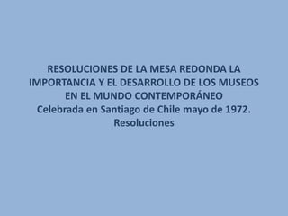 RESOLUCIONES DE LA MESA REDONDA LA
IMPORTANCIA Y EL DESARROLLO DE LOS MUSEOS
        EN EL MUNDO CONTEMPORÁNEO
  Celebrada en Santiago de Chile mayo de 1972.
                 Resoluciones
 