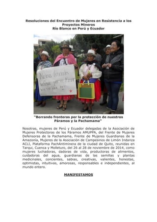 Resoluciones del Encuentro de Mujeres en Resistencia a los Proyectos Mineros Río Blanco en Perú y Ecuador “Borrando fronteras por la protección de nuestros Páramos y la Pachamama” Nosotras, mujeres de Perú y Ecuador delegadas de la Asociación de Mujeres Protectoras de los Páramos AMUPPA, del Frente de Mujeres Defensoras de la Pachamama, Frente de Mujeres Guardianas de la Amazonía, Mujeres de la Asociación de Campesinos de Limón Indanza ACLI, Plataforma PachAntiminera de la ciudad de Quito, reunidas en Tarqui, Cuenca y Molleturo, del 26 al 28 de noviembre de 2014, como mujeres luchadoras, dadoras de vida, productoras de alimentos, cuidadoras del agua, guardianas de las semillas y plantas medicinales, concientes, sabias, creativas, valientes, honestas, optimistas, intuitivas, amorosas, responsables e independientes, al mundo entero. MANIFESTAMOS  