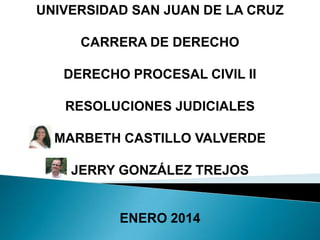 UNIVERSIDAD SAN JUAN DE LA CRUZ
CARRERA DE DERECHO
DERECHO PROCESAL CIVIL II
RESOLUCIONES JUDICIALES

MARBETH CASTILLO VALVERDE
JERRY GONZÁLEZ TREJOS

ENERO 2014

 