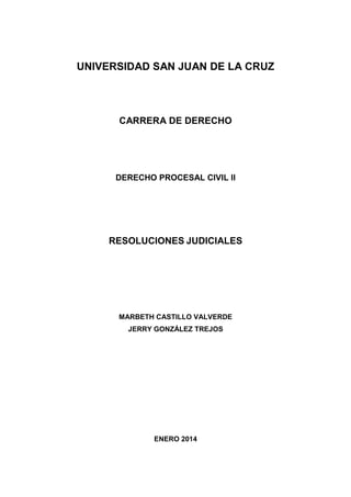 UNIVERSIDAD SAN JUAN DE LA CRUZ

CARRERA DE DERECHO

DERECHO PROCESAL CIVIL II

RESOLUCIONES JUDICIALES

MARBETH CASTILLO VALVERDE
JERRY GONZÁLEZ TREJOS

ENERO 2014

 