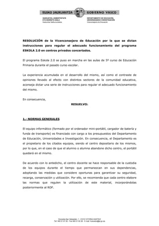 HEZKUNTZA, UNIBERTSITATE                             DEPARTAMENTO DE EDUCACIÓN,
               ETA IKERKETA SAILA                                   UNIVERSIDADES E INVESTIGACIÓN
               Hezkuntza Sailburuordetza                            Viceconsejería de Educación




RESOLUCIÓN de la Vicenconsejera de Educación por la que se dictan
instrucciones para regular el adecuado funcionamiento del programa
ESKOLA 2.0 en centros privados concertados.


El programa Eskola 2.0 se puso en marcha en las aulas de 5º curso de Educación
Primaria durante el pasado curso escolar.


La experiencia acumulada en el desarrollo del mismo, así como el contraste de
opiniones llevado al efecto con distintos sectores de la comunidad educativa,
aconseja dictar una serie de instrucciones para regular el adecuado funcionamiento
del mismo.


En consecuencia,
                                                RESUELVO:




1.- NORMAS GENERALES


El equipo informático (formado por el ordenador mini-portátil, cargador de batería y
funda de transporte) es financiado con cargo a los presupuestos del Departamento
de Educación, Universidades e Investigación. En consecuencia, el Departamento es
el propietario de los citados equipos, siendo el centro depositario de los mismos,
por lo que, en el caso de que el alumno o alumna abandone dicho centro, el portátil
quedará en el mismo.


De acuerdo con lo antedicho, el centro docente se hace responsable de la custodia
de los equipos durante el tiempo que permanezcan en sus dependencias,
adoptando las medidas que considere oportunas para garantizar su seguridad,
recarga, conservación y utilización. Por ello, se recomienda que cada centro elabore
las   normas   que     regulen        la     utilización          de     este       material,       incorporándolas
posteriormente al ROF.




                                 Donostia-San Sebastián, 1 - 01010 VITORIA-GASTEIZ
                           Tef. 945 01 81 83 - Fax 945 01 83 36 - E-mail: huisvedu@ej-gv.es
 