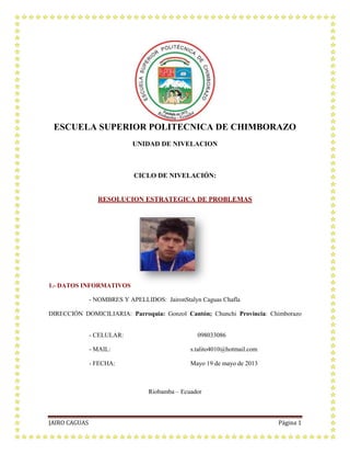 JAIRO CAGUAS Página 1
ESCUELA SUPERIOR POLITECNICA DE CHIMBORAZO
UNIDAD DE NIVELACION
CICLO DE NIVELACIÓN:
RESOLUCION ESTRATEGICA DE PROBLEMAS
1.- DATOS INFORMATIVOS
- NOMBRES Y APELLIDOS: JaironStalyn Caguas Chafla
DIRECCIÓN DOMICILIARIA: Parroquia: Gonzol Cantón; Chunchi Provincia: Chimborazo
- CELULAR: 098033086
- MAIL: s.talito4010@hotmail.com
- FECHA: Mayo 19 de mayo de 2013
Riobamba – Ecuador
 