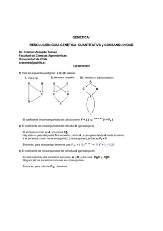 GENETICA I

          RESOLUCIÓN GUIA GENETICA CUANTITATIVA y CONSANGUINIDAD

Dr. Cristian Araneda Tolosa
Facultad de Ciencias Agronómicas
Universidad de Chile
craraned@uchile.cl
                                                    EJERCICIOS

1) Para los siguientes pedigríes: I, II y III; calcule:




   El coeficiente de consanguinidad se calcula como: F = Σ ( ½ )
                                                                      n1 + n2 + 1
                                                                                    (1 + FA )

a) El coeficiente de consanguinidad del individuo D (genealogía I).

   El ancestro común es A y la vía es CA.
   Hay sólo un paso del padre D al ancestro común A y cero paso desde A hasta si mismo.
   Y el ancestro común no es endogámico (consanguineo), entonces FA = 0.
                                                             0+1+1            2
   Entonces, para este pedigrí tenemos que: F( D ) = ( ½ )           = ( ½ ) = ¼ = 0,25

b) El coeficiente de consanguinidad del individuo E (genealogía II).

   En este caso hay dos ancestros comunes: A y B, y dos vías: CAD y CBD.
   Ninguno de los ancestros comunes es consanguíneo.

   Entonces, para calcular F( E ) , tenemos:
 