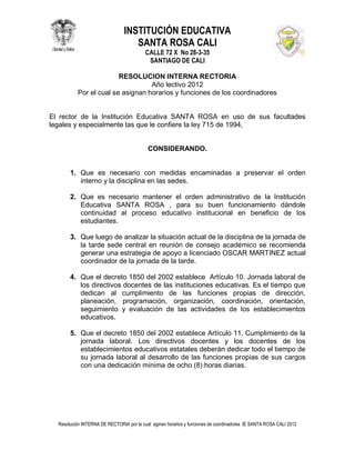 INSTITUCIÓN EDUCATIVA
                                   SANTA ROSA CALI
                                          CALLE 72 X No 28-3-35
                                           SANTIAGO DE CALI

                         RESOLUCION INTERNA RECTORIA
                                   Año lectivo 2012
           Por el cual se asignan horarios y funciones de los coordinadores


El rector de la Institución Educativa SANTA ROSA en uso de sus facultades
legales y especialmente las que le confiere la ley 715 de 1994,


                                           CONSIDERANDO.


       1. Que es necesario con medidas encaminadas a preservar el orden
          interno y la disciplina en las sedes.

       2. Que es necesario mantener el orden administrativo de la Institución
          Educativa SANTA ROSA , para su buen funcionamiento dándole
          continuidad al proceso educativo institucional en beneficio de los
          estudiantes.

       3. Que luego de analizar la situación actual de la disciplina de la jornada de
          la tarde sede central en reunión de consejo académico se recomienda
          generar una estrategia de apoyo a licenciado OSCAR MARTINEZ actual
          coordinador de la jornada de la tarde.

       4. Que el decreto 1850 del 2002 establece Artículo 10. Jornada laboral de
          los directivos docentes de las instituciones educativas. Es el tiempo que
          dedican al cumplimiento de las funciones propias de dirección,
          planeación, programación, organización, coordinación, orientación,
          seguimiento y evaluación de las actividades de los establecimientos
          educativos.

       5. Que el decreto 1850 del 2002 establece Artículo 11. Cumplimiento de la
          jornada laboral. Los directivos docentes y los docentes de los
          establecimientos educativos estatales deberán dedicar todo el tiempo de
          su jornada laboral al desarrollo de las funciones propias de sus cargos
          con una dedicación mínima de ocho (8) horas diarias.




  Resolución INTERNA DE RECTORIA por la cual aginan horarios y funciones de coordinadores IE SANTA ROSA CALI 2012
 