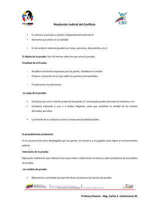 Resolución Judicial del Conflicto
• Es anterior al proceso y existen independientemente de él.
• Elemento que existe en la realidad
• Es de carácter material (pueden ser cosas, personas, documentos, etc.).
El objeto de la prueba: Son los hechos sobre los que versa la prueba.
Finalidad de la Prueba:
- Acreditar los hechos expuestos por las partes. Establecer la verdad.
- Producir convicción en el Juez sobre los puntos controvertidos.
- Fundamentar las decisiones.
La carga de la prueba:
• Conducta que va en interés propio de las partes. El interesado puede concretar la conducta o no.
• Conducta impuesta a uno o a ambos litigantes, para que acrediten la verdad de los hechos
afirmados por ellos.
• La omisión de la conducta acarrea consecuencias desfavorables.
El procedimiento probatorio:
Es la secuencia de actos desplegados por las partes, los terceros y el juzgador para lograr el cercioramiento
judicial.
Valoración de la prueba:
Operación intelectual que realiza el Juez para medir o determinar la fuerza o valor probatorio de los medios
de prueba.
Los medios de prueba:
• Mecanismo o actividad que permite llevar al proceso las fuentes de prueba.
Profesor/Asesor : Abg. Carlos E. Colmenares M.
 