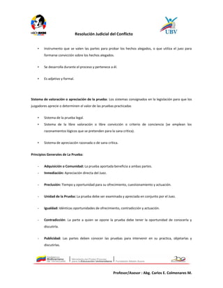 Resolución Judicial del Conflicto
• Instrumento que se valen las partes para probar los hechos alegados, o que utiliza el juez para
formarse convicción sobre los hechos alegados.
• Se desarrolla durante el proceso y pertenece a él.
• Es adjetivo y formal.
Sistema de valoración o apreciación de la prueba: Los sistemas consignados en la legislación para que los
juzgadores aprecie o determinen el valor de las pruebas practicadas
• Sistema de la prueba legal.
• Sistema de la libre valoración o libre convicción o criterio de conciencia (se emplean los
razonamientos lógicos que se pretenden para la sana crítica).
• Sistema de apreciación razonada o de sana crítica.
Principios Generales de La Prueba:
- Adquisición o Comunidad: La prueba aportada beneficia a ambas partes.
- Inmediación: Apreciación directa del Juez.
- Preclusión: Tiempo y oportunidad para su ofrecimiento, cuestionamiento y actuación.
- Unidad de la Prueba: La prueba debe ser examinada y apreciada en conjunto por el Juez.
- Igualdad: Idénticas oportunidades de ofrecimiento, contradicción y actuación.
- Contradicción: La parte a quien se opone la prueba debe tener la oportunidad de conocerla y
discutirla.
- Publicidad: Las partes deben conocer las pruebas para intervenir en su practica, objetarlas y
discutirlas.
Profesor/Asesor : Abg. Carlos E. Colmenares M.
 