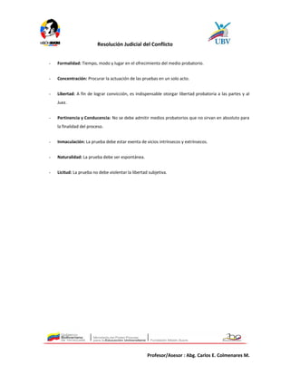 Resolución Judicial del Conflicto
- Formalidad: Tiempo, modo y lugar en el ofrecimiento del medio probatorio.
- Concentración: Procurar la actuación de las pruebas en un solo acto.
- Libertad: A fin de lograr convicción, es indispensable otorgar libertad probatoria a las partes y al
Juez.
- Pertinencia y Conducencia: No se debe admitir medios probatorios que no sirvan en absoluto para
la finalidad del proceso.
- Inmaculación: La prueba debe estar exenta de vicios intrínsecos y extrínsecos.
- Naturalidad: La prueba debe ser espontánea.
- Licitud: La prueba no debe violentar la libertad subjetiva.
Profesor/Asesor : Abg. Carlos E. Colmenares M.
 