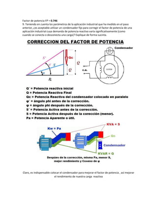 Factor de potencia FP = 0.746
9. Teniendo en cuenta los parámetros de la aplicación industrial que ha medido en el paso
anterior, ¿es aceptable utilizar un condensador fijo para corregir el factor de potencia de una
aplicación industrial cuya demanda de potencia reactiva varía significativamente (como
cuando se conecta o desconecta una carga)? Explique de forma sucinta.
Claro, es indispensable colocar el condensador para mejorar el factor de potencia , así mejorar
el rendimiento de nuestra carga reactiva
 