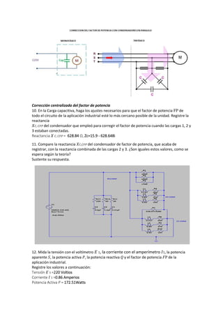 Corrección centralizada del factor de potencia
10. En la Carga capacitiva, haga los ajustes necesarios para que el factor de potencia FP de
todo el circuito de la aplicación industrial esté lo más cercano posible de la unidad. Registre la
reactancia
𝑋 𝐶, 𝐶𝐹𝑃 del condensador que empleó para corregir el factor de potencia cuando las cargas 1, 2 y
3 estaban conectadas.
Reactancia 𝑋 𝐶, 𝐶𝐹𝑃 = 628.84 Ω, Zc=15.9 - 628.648i
11. Compare la reactancia 𝑋 𝐶,𝐶𝐹𝑃 del condensador de factor de potencia, que acaba de
registrar, con la reactancia combinada de las cargas 2 y 3. ¿Son iguales estos valores, como se
espera según la teoría?
Sustente su respuesta.
12. Mida la tensión con el voltímetro 𝐸 1, la corriente con el amperímetro 𝐼1, la potencia
aparente 𝑆, la potencia activa 𝑃, la potencia reactiva 𝑄 y el factor de potencia 𝐹P de la
aplicación industrial.
Registre los valores a continuación:
Tensión 𝐸 1 =220 Voltios
Corriente 𝐼 1 =0.86 Amperios
Potencia Activa P = 172.51Watts
 