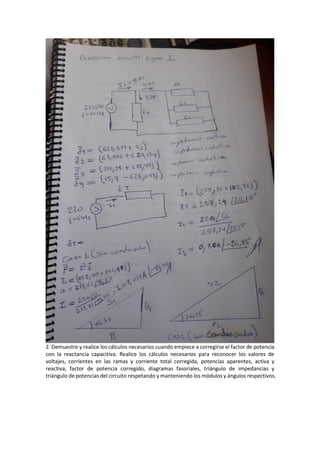 2. Demuestre y realice los cálculos necesarios cuando empiece a corregirse el factor de potencia
con la reactancia capacitiva. Realice los cálculos necesarios para reconocer los valores de
voltajes, corrientes en las ramas y corriente total corregida, potencias aparentes, activa y
reactiva, factor de potencia corregido, diagramas fasoriales, triángulo de impedancias y
triángulo de potencias del circuito respetando y manteniendo los módulos y ángulos respectivos.
 