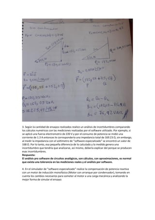 3. Según la cantidad de ensayos realizados realice un análisis de incertidumbres comparando
los cálculos numéricos con las mediciones realizadas por el software utilizado. Por ejemplo, si
se aplicó una fuerza electromotriz de 220 V y por el consumo de potencia se midió una
corriente de 1.3 A entonces le correspondería una impedancia total de 169.23 Ω, sin embargo,
al medir la impedancia con el voltímetro de “software especializado” se encontró un valor de
168 Ω. Por lo tanto, esa pequeña diferencia de lo calculado y lo medido genera una
incertidumbre que tendría que analizarse, así mismo, debería explicar del porque se producen
esas incertidumbres.
Respuesta:
El análisis pro software de circuitos analógicos, son cálculos, con aproximaciones, es normal
que exista una tolerancia en las mediciones reales y el análisis por software.
4. En el simulador de “software especializado” realice la compensación de potencia reactiva
con un motor de inducción monofásico (Motor con arranque por condensador), tomando en
cuenta los cambios necesarios para someter al motor a una carga mecánica y analizando la
mejor forma de simular el ensayo:
 