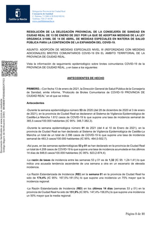 Delegación Provincial de Ciudad Real
Consejería de Sanidad
C/ Paloma, 7-13001-CIUDAD REAL
Teléfono: 926 27 60 00
www.castillalamancha.es
Página 1 de 11
RESOLUCIÓN DE LA DELEGACIÓN PROVINCIAL DE LA CONSEJERÍA DE SANIDAD EN
CIUDAD REAL DE 13 DE ENERO DE 2021 POR LA QUE SE ADOPTAN MEDIDAS DE LA LEY
ORGÁNICA 3/1986, DE 14 DE ABRIL, DE MEDIDAS ESPECIALES EN MATERIA DE SALUD
PÚBLICA PARA LA CONTENCIÓN DE LA EXPANSIÓN DEL COVID-19.
ASUNTO: ADOPCIÓN DE MEDIDAS ESPECIALES NIVEL III (REFORZADAS CON MEDIDAS
ADICIONALES) BROTES COMUNITARIOS COVID-19 EN EL AMBITO TERRITORIAL DE LA
PROVINCIA DE CIUDAD REAL.
Vista la información de seguimiento epidemiológico sobre brotes comunitarios COVID-19 de la
PROVINCIA DE CIUDAD REAL, y en base a los siguientes:
ANTECEDENTES DE HECHO
PRIMERO. - Con fecha 13 de enero de 2021, la Dirección General de Salud Pública de la Consejería
de Sanidad, emite informe, “Protocolo de Brotes Comunitarios de COVID-19 PROVINCIA DE
CIUDAD REAL” en el que se indica:
Antecedentes
-Durante la semana epidemiológica número 53 de 2020 (del 28 de diciembre de 2020 al 3 de enero
de 2021), en la provincia de Ciudad Real se declararon al Sistema de Vigilancia Epidemiológica de
Castilla-La Mancha 1.812 casos de COVID-19 lo que supone una tasa de incidencia semanal de
365,5 casos/100.000 habitantes (IC 95%: 348,7-382,3).
-Durante la semana epidemiológica número 01 de 2021 (del 4 al 10 de Enero de 2021), en la
provincia de Ciudad Real se han declarado al Sistema de Vigilancia Epidemiológica de Castilla-La
Mancha un total de un total de 2.396 casos de COVID-19 lo que supone una tasa de incidencia
semanal de 483,3 casos/100.000 habitantes (IC 95%: 464,0-502,7).
-Así pues, en las semanas epidemiológicas 53 y 01 se han declarado en la provincia de Ciudad Real
un total de 4.208 casos de COVID-19 lo que supone una tasa de incidencia acumulada en los últimos
14 días de 848,8 casos/100.000 habitantes (IC 95%: 823,2-874,4).
-La razón de tasas de incidencia entre las semanas 53 y 01 es de 1,32 (IC 95: 1,24-1,41) lo que
indica una acusada tendencia ascendente de una semana a otra en un escenario de elevada
incidencia.
-La Razón Estandarizada de Incidencia (REI) en la semana 01 en la provincia de Ciudad Real ha
sido de 174,4% (IC 95%: 167,5%-181,5%) lo que supone una incidencia un 75% mayor que la
incidencia regional.
-La Razón Estandarizada de Incidencia (REI) en los últimos 14 días (semanas 53 y 01) en la
provincia de Ciudad Real ha sido de 151,9% (IC 95%: 147,4%-156,6%) lo que supone una incidencia
un 50% mayor que la media regional.
 