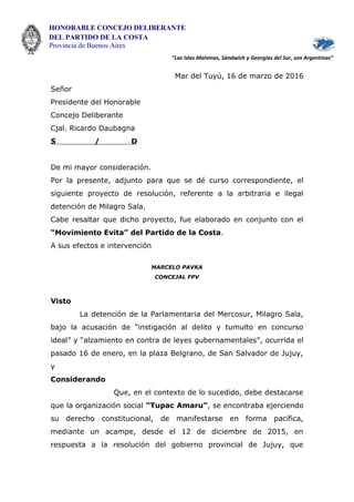 HONORABLE CONCEJO DELIBERANTE
DEL PARTIDO DE LA COSTA
Provincia de Buenos Aires
“Las Islas Malvinas, Sándwich y Georgias del Sur, son Argentinas”
Mar del Tuyú, 16 de marzo de 2016
Señor
Presidente del Honorable
Concejo Deliberante
Cjal. Ricardo Daubagna
S / D
De mi mayor consideración.
Por la presente, adjunto para que se dé curso correspondiente, el
siguiente proyecto de resolución, referente a la arbitraria e ilegal
detención de Milagro Sala.
Cabe resaltar que dicho proyecto, fue elaborado en conjunto con el
“Movimiento Evita” del Partido de la Costa.
A sus efectos e intervención
MARCELO PAVKA
CONCEJAL FPV
Visto
La detención de la Parlamentaria del Mercosur, Milagro Sala,
bajo la acusación de “instigación al delito y tumulto en concurso
ideal” y “alzamiento en contra de leyes gubernamentales”, ocurrida el
pasado 16 de enero, en la plaza Belgrano, de San Salvador de Jujuy,
y
Considerando
Que, en el contexto de lo sucedido, debe destacarse
que la organización social “Tupac Amaru”, se encontraba ejerciendo
su derecho constitucional, de manifestarse en forma pacífica,
mediante un acampe, desde el 12 de diciembre de 2015, en
respuesta a la resolución del gobierno provincial de Jujuy, que
 