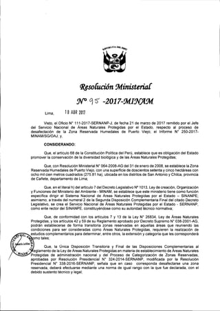 ~so[ución~inisteria[
Lima, 1 O ABR 2011
Visto, el Oficio W 111-2017-SERNANP-J, de fecha 21 de marzo de 2017 remitido por el Jefe
del Servicio Nacional de Áreas Naturales Protegidas por el Estado, respecto al proceso de
desafectación de la Zona Reservada Humedales de Puerto Viejo; el Informe W 250-2017-
MINAM/SG/OAJ; y,
CONSIDERANDO:
Que, el artículo 68 de la Constitución Política del Perú, establece que es obligación del Estado
promover la conservación de la diversidad biológica y de las Áreas Naturales Protegidas;
Que, con Resolución Ministerial W 064-2008-AG del31 de enero de 2008, se establece la Zona
Reservada Humedales de Puerto Viejo, con una superficie de doscientos setenta y cinco hectáreas con
ocho mil cien metros cuadrados (275,81 ha), ubicada en los distritos de San Antonio y Chilca, provincia
de Cañete, departamento de Lima;
Que, en el literal h) del artículo 7 del Decreto Legislativo N° 1013, Ley de creación, Organización
y Funciones del Ministerio del Ambiente - MINAM, se establece que este ministerio tiene como función
específica dirigir el Sistema Nacional de Áreas Naturales Protegidas por el Estado - SINANPE;
asimismo, a través del numeral 2 de la Segunda Disposición Complementaria Final del citado Decreto
Legislativo, se crea el Servicio Nacional de Áreas Naturales Protegidas por el Estado - SERNANP,
como ente rector del SINANPE, constituyéndose como su autoridad técnico normativa;
Que, de conformidad con los artículos 7 y 13 de la Ley W 26834, Ley de Áreas Naturales
Protegidas, y los artículos 42 y 59 de su Reglamento aprobado por Decreto Supremo W 038-2001-AG,
podrán establecerse de forma transitoria zonas reservadas en aquellas áreas que reuniendo las
condiciones para ser consideradas como Áreas Naturales Protegidas, requieren la realización de
estudios complementarios para determinar, entre otros, la extensión y categoría que les corresponderá
tf amo tales;
¡... kf •••.
~ sorlaJur lea ~ Q I U" D' , '. T 't' F' I d I D' , , C I t' I-z. .:--1 ue, a mca Isposlclon ransl afia y ¡na e as Isposlclones omp emen afias a
• ",.~ eglamento de la Ley de Áreas Naturales Protegidas en materia de establecimiento de Áreas Naturales
Iij/NP.~ Protegidas de administración nacional y del Proceso de Categorización de Zonas Reservadas,
aprobadas por Resolución Presidencial W 324-2014-SERNANP, modificada por la Resolución
Presidencial W 338-2016-SERNANP, señala que en caso corresponda desafectarse una zona
reservada, deberá efectuarse mediante una norma de igual rango con la que fue declarada, con el
debido sustento técnico y legal;
 