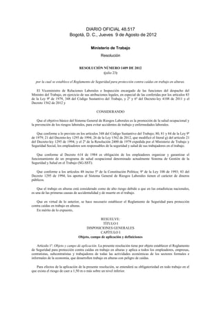 DIARIO OFICIAL 48.517
                           Bogotá, D. C., Jueves 9 de Agosto de 2012

                                          Ministerio de Trabajo
                                                  Resolución


                                  RESOLUCIÓN NÚMERO 1409 DE 2012
                                             (julio 23)

   por la cual se establece el Reglamento de Seguridad para protección contra caídas en trabajo en alturas.

    El Viceministro de Relaciones Laborales e Inspección encargado de las funciones del despacho del
Ministro del Trabajo, en ejercicio de sus atribuciones legales, en especial de las conferidas por los artículos 83
de la Ley 9ª de 1979, 348 del Código Sustantivo del Trabajo, y 2º y 6º del Decreto-ley 4108 de 2011 y el
Decreto 1562 de 2012 y

                                              CONSIDERANDO

    Que el objetivo básico del Sistema General de Riesgos Laborales es la promoción de la salud ocupacional y
la prevención de los riesgos laborales, para evitar accidentes de trabajo y enfermedades laborales.

    Que conforme a lo previsto en los artículos 348 del Código Sustantivo del Trabajo; 80, 81 y 84 de la Ley 9ª
de 1979; 21 del Decreto-ley 1295 de 1994; 26 de la Ley 1562 de 2012, que modificó el literal g) del artículo 21
del Decreto-ley 1295 de 1994; y el 2º de la Resolución 2400 de 1979 expedida por el Ministerio de Trabajo y
Seguridad Social, los empleadores son responsables de la seguridad y salud de sus trabajadores en el trabajo.

   Que conforme al Decreto 614 de 1984 es obligación de los empleadores organizar y garantizar el
funcionamiento de un programa de salud ocupacional denominado actualmente Sistema de Gestión de la
Seguridad y Salud en el Trabajo (SG-SST).

   Que conforme a los artículos 48 inciso 5º de la Constitución Política; 9º de la Ley 100 de 1993; 83 del
Decreto 1295 de 1994; los aportes al Sistema General de Riesgos Laborales tienen el carácter de dineros
públicos.

    Que el trabajo en alturas está considerado como de alto riesgo debido a que en las estadísticas nacionales,
es una de las primeras causas de accidentalidad y de muerte en el trabajo.

   Que en virtud de lo anterior, se hace necesario establecer el Reglamento de Seguridad para protección
contra caídas en trabajo en alturas.
   En mérito de lo expuesto,

                                               RESUELVE:
                                                TÍTULO I
                                      DISPOSICIONES GENERALES
                                              CAPÍTULO I
                                 Objeto, campo de aplicación y definiciones

    Artículo 1º. Objeto y campo de aplicación. La presente resolución tiene por objeto establecer el Reglamento
de Seguridad para protección contra caídas en trabajo en alturas y aplica a todos los empleadores, empresas,
contratistas, subcontratistas y trabajadores de todas las actividades económicas de los sectores formales e
informales de la economía, que desarrollen trabajo en alturas con peligro de caídas.

   Para efectos de la aplicación de la presente resolución, se entenderá su obligatoriedad en todo trabajo en el
que exista el riesgo de caer a 1,50 m o más sobre un nivel inferior.
 