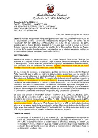 Jurado Nacional de Elecciones 
Resolución N.° 3000-A-2014-JNE 
1 
Expediente N.° J-2014-3215 PAZOS - TAYACAJA - HUANCAVELICA JEE TAYACAJA (EXPEDIENTE N.° 0117-2014-037) ELECCIONES REGIONALES Y MUNICIPALES 2014 RECURSO DE APELACIÓN Lima, tres de octubre de dos mil catorce VISTO el recurso de apelación interpuesto por Willian Salas Félix, personero legal titular de la organización política Movimiento Independiente Regional Ayllu, en contra de la Resolución N.° 004-2014-JEE-TAYACAJA/JNE, de fecha 24 de setiembre de 2014, expedida por el Jurado Electoral Especial de Tayacaja, que resolvió a excluir a Juvencio Quispe Huachos, candidato al cargo de alcalde de la Municipalidad Distrital de Pazos, provincia de Tayacaja, departamento de Huancavelica, por la citada organización política, en el marco del proceso de elecciones municipales de 2014. ANTECEDENTES Mediante la resolución venida en grado, el Jurado Electoral Especial de Tayacaja (en adelante JEE) dispuso excluir a Juvencio Quispe Huachos, candidato al cargo de alcalde de la Municipalidad Distrital de Pazos, provincia de Tayacaja, departamento de Huancavelica, por considerar que el candidato en mención registró información falsa en el rubro formación académica de su declaración jurada de vida. En su recurso de apelación, la organización política Movimiento Independiente Regional Ayllu manifestó que el JEE no valoró la documentación presentada con su escrito de descargo, que acreditan que el candidato sí llevó el curso capacitación técnica en el Centro Tecnológico de Soldadura SOLDEX. En cuanto a lo declarado por el candidato respecto a sus estudios universitarios en la carrera de Derecho, la organización política señaló que el pedido de exclusión planteado por Amador Sullca Reymundo - del cual el JEE le corriera traslado -, no cuestionó si el candidato los concluyó, tal como se registró en su hoja de vida, por lo que se ha vulnerado el debido proceso, pues los vouchers de pago que se anexaron al escrito de descargo fue únicamente para acreditar que el candidato cursó sus estudios en la Universidad Continental de Ciencias e Ingeniería, hoy Universidad Continental. En autos obra también el Informe N. ° 057-2014-VAPY-CF-JEE-TAYACAJA/JNE-ERM 2014, de fecha 26 de setiembre de 2014, que el coordinador de fiscalización del JEE dirige al presidente del mismo, indicando que por Oficio N.° 069-14-R/UC, del 22 de agosto de 2014, el rector de la Universidad Continental informó que el candidato aún no ha terminado sus estudios universitarios. Con fecha 27 de febrero de 2014, el JEE corrió traslado de dicho informe al personero legal de la organización política Movimiento Independiente Regional Ayllu, y por Resolución N.° 006-2014-JEE-TAYACAJA/JNE, del 29 de setiembre de 2014, el JEE dispuso que se esté a lo resuelto en la resolución venida en grado. CONSIDERANDOS 
1. Los artículos 10, numeral 10.2, y 38, numeral 38.1, del Reglamento de Inscripción de Listas de Candidatos para Elecciones Municipales, aprobado por Resolución N.° 271- 2014-JNE, en concordancia con lo establecido en el artículo 23 de la Ley N.° 28094, Ley de Partidos Políticos, establecen que los Jurados Electorales Especiales dispondrán la exclusión de un candidato cuando se advierta la incorporación de información falsa en su declaración jurada de vida.  