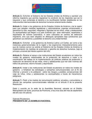 Artículo 2.- Exhortar al Gobierno de los Estados Unidos de América a aprobar una 
reforma migratoria que permita regularizar la condición de los migrantes que así lo 
requieran y que contemple el derecho a la reunificación familiar establecida en los 
instrumentos internacionales de derechos humanos anteriormente citados. 
Artículo 3.- Instar a los gobiernos de los Estados Unidos de América y de la región 
para que adopten medidas legislativas y administrativas urgentes encaminadas a 
garantizar la vida, seguridad, integridad y dignidad de los niños, niñas y adolescentes 
no acompañados que llegan a su país evitando que sean retornados, repatriados o 
deportados de manera automática, ni sean colocados en centros de detención 
migratoria, sino que sean alojados en albergues apropiados bajo condiciones que 
garanticen sus derechos y posibiliten el derecho a la unidad familiar. 
Artículo 4.- Exhortar a los gobiernos de América Latina y el Caribe, así como a las 
instancias gubernamentales de la región y los organismos interparlamentarios para 
que de manera común se solicite al Gobierno de los Estados Unidos de América la 
implementación de medidas de protección y garantía de derechos humanos, bajo el 
principio universal del interés superior del niño. 
Artículo 5.- Reiterar el apoyo a las instituciones del Estado ecuatoriano en todos los 
niveles de gobierno responsables de la protección de derechos e instar a la 
coordinación del trabajo en la implementación de políticas públicas de protección y 
restitución de derechos de las niñas, niños y adolescentes que han sido víctimas del 
tráfico de personas, retorno forzado y deportación. 
Artículo 6.- Instar a las instituciones del Estado ecuatoriano en todos los niveles de 
gobierno a fortalecer las estrategias y campañas comunicacionales con el fin de 
informar y prevenir a la población sobre los riesgos y posibles consecuencias del 
viaje de niños, niñas y adolescentes no acompañados a través de mecanismos 
peligrosos. 
Artículo 7.- Pedir a los medios de comunicación públicos, privados y comunitarios a 
difundir las campañas comunicacionales referidas en el artículo 6 de la presente 
Resolución. 
Dado y suscrito en la sede de la Asamblea Nacional, ubicada en el Distrito 
Metropolitano de Quito, provincia de Pichincha, a los once días del mes de septiembre 
del año dos mil catorce. 
Gabriela Rivadeneira 
PRESIDENTA DE LA ASAMBLEA NACIONAL 
 