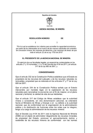 AGENCIA NACIONAL DE MINERÍA
República de Colombia
RESOLUCIÓN NÚMERO DE
( )
“Por la cual se establecen los criterios para acreditar la capacidad económica,
por parte de los interesados en el marco de las nuevas solicitudes de contratos
de concesión minera; las cesiones de derechos y las cesiones de áreas de que
trata el artículo 22 de la Ley 1753 de 2015”
EL PRESIDENTE DE LAAGENCIANACIONAL DE MINERÍA
En ejercicio de sus facultades legales, en especial las contempladas en los
artículos 3° y 10 numerales 1, 3 y 12 del Decreto-ley 4134 de 2011 y el artículo
317 de la Ley 685 de 2001, y
CONSIDERANDO
Que el artículo 332 de la Constitución Política establece que el Estado es
propietario de los recursos del subsuelo y de los recursos naturales no
renovables, propiedad que es reiterada en los artículos 5º y 7º de la Ley
685 de 2001.
Que el artículo 334 de la Constitución Política señala que el Estado
intervendrá, por mandato legal, en la explotación de los recursos
naturales para racionalizar la economía con el fin de mejorar, en el plano
nacional y territorial, la calidad de vida de sus habitantes.
Que el artículo 317 del Código de Minas establece que la autoridad
minera o concedente, sin otra denominación adicional, se entenderá
hecha al Ministerio de Minas y Energía o en su defecto a la autoridad
nacional, que de conformidad con la organización de la administración
pública y la distribución de funciones entre los entes que la integran,
tenga a su cargo la administración de los recursos mineros
Que el Decreto Ley 4134 de 2011 creó la Agencia Nacional de Minería
(ANM) con el objeto de administrar integralmente los recursos minerales
de propiedad del Estado, promover el aprovechamiento óptimo y
sostenible de los recursos mineros de conformidad con las normas
 