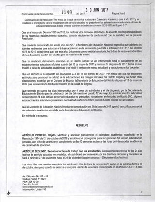 Continuación de la Resolución No. 114 8 DE 2017
3 0 JUN 2011
Página 3 de 5
Continuación de la Resolución "Por medio de la cual se modifica y adiciona el Calendario Académico para el año 2017 y se
establece el cronograma para la recuperación del servicio educativo no prestado en los establecimientos educativos oficiales de
educación preescolar, básica y media y jardines infantiles en convenio SDIS-SED de Bogotá D.C"
Que en el marco del Decreto 1075 de 2015, los rectores y los Consejos Directivos, de acuerdo con las particularidades
de su respectivo establecimiento educativo, tomarán decisiones de conformidad con lo señalado en la presente
Resolución.
Que mediante comunicado del 24 de junio de 2017, el Ministerio de Educación Nacional especifica que adelanta los
trámites pertinentes para autorizar el trabajo académico en la semana de que trata el artículo 2.3.3.1.11.1 del Decreto
1075 de 2015, de tal forma que, por este año, únicamente como medida transitoria, los 5 días de receso estudiantil en
el mes de octubre puedan ser usados para la reposición de clases.
Que la prestación del servicio educativo en el Distrito Capital se vio interrumpido total o parcialmente en los
establecimientos educativos oficiales a partir del 15 de mayo de 2017 y hasta el 16 de junio de 2017, fecha en que
finalizó el cese de actividades académicas y se inició el periodo de receso estudiantil y vacaciones de los docentes.
Que en atención a lo dispuesto en el Acuerdo 273 del 16 de febrero de 2007 "Por medio del cual se establecen
estímulos para promover la calidad de la educación en los colegios oficiales del Distrito Capital y se dictan otras
disposiciones" expedido por el Concejo de Bogotá, la Secretaría de Educación del Distrito dispuso el 12 de mayo de
2017 para la celebración del día del maestro en la ciudad de Bogotá.
Que teniendo en cuenta los días interrumpidos por el cese de actividades y el día dispuesto por la Secretaría de
Educación del Distrito para la celebración del día del maestro el pasado 12 de mayo, los establecimientos educativos
deben reponer 24 días lectivos de servicio educativo no prestados; no obstante, en la ciudad de Bogotá D.C., algunos
establecimientos educativos presentaron normalidad académica total o parcial durante el cese de actividades.
Que el Ministerio de Educación Nacional mediante comunicación del 30 de junio de 2017 aprobó la modificación parcial
del calendario académico sometida por la Secretaría de Educación del Distrito.
En mérito de lo expuesto,
RESUELVE
ARTÍCULO PRIMERO. Objeto. Modificar y adicionar parcialmente el calendario académico establecido en la
Resolución 1974 del 31 de octubre de 2016 y establecer el cronograma para recuperación del servicio educativo no
prestado, con el fin de garantizar el cumplimiento de las 40 semanas lectivas y las horas de intensidades académicas
de cada nivel de educación.
ARTÍCULO SEGUNDO. Semanas lectivas de trabajo con los estudiantes. La recuperación efectiva de los 24 días
lectivos de servicio educativo no prestados, el cual deberá ser observado por los directivos docentes y docentes, se
hará a partir del 27 de noviembre hasta el 22 de diciembre (cuatro semanas — Diecinueve días lectivos).
Los cinco días que permiten completar los veinticuatro días lectivos de recuperación serán en la semana del 9 al 13
de octubre, siempre y cuando se autorice el uso para este fin de la semana contemplada en el artículo 2.3.3.1.11.1 del
Av. Eldorado No. 66 — 63
Código Postal: 111321
PBX: 324 10 00
Fax: 315 34 48
www.educacionbogota.edu.co
Información: Línea 195
3
 