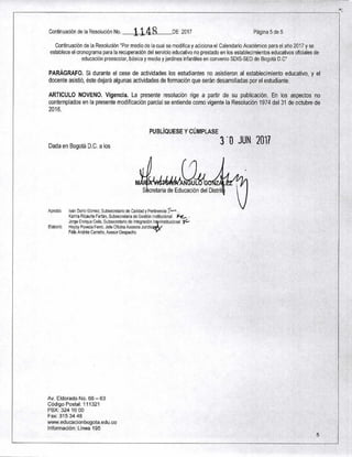Continuación de la Resolución No. 1148 DE 2017 Página 5 de 5
Continuación de la Resolución "Por medio de la cual se modifica y adiciona el Calendario Académico para el año 2017 y se
establece el cronograma para la recuperación del servicio educativo no prestado en los establecimientos educativos oficiales de
educación preescolar, básica y media y jardines infantiles en convenio SDIS-SED de Bogotá D.C"
PARÁGRAFO. Si durante el cese de actividades los estudiantes no asistieron al establecimiento educativo, y el
docente asistió, éste dejará algunas actividades de formación que serán desarrolladas por el estudiante.
ARTICULO NOVENO. Vigencia. La presente resolución rige a partir de su publicación. En los aspectos no
contemplados en la presente modificación parcial se entiende como vigente la Resolución 1974 del 31 de octubre de
2016.
Dada en Bogotá D.C. a los
PUBLÍQUESE Y CÚMPLASE
3'0 JUN 2011
ANGUL Z
Secretaria de Educación del Distrit
Aprobó: Iván Darío Gómez, Subsecretario de Calidad y Pertinencia -.1-b•-‘
Karina Ricaurte Farfán, Subsecretaria de Gestión Institucional .r-C. •
Jorge Enrique Celis, Subsecretario de Integración In rinstitucional 1C-
Elaboró: Heyby Poveda Ferro, Jefe Oficina Asesora Jurídi
Félix Andrés Carreño, Asesor Despacho
Av. Eldorado No. 66 — 63
Código Postal: 111321
PBX: 324 10 00
Fax: 315 34 48
www.educacionbogota.edu.co
Información: Línea 195
5
 
