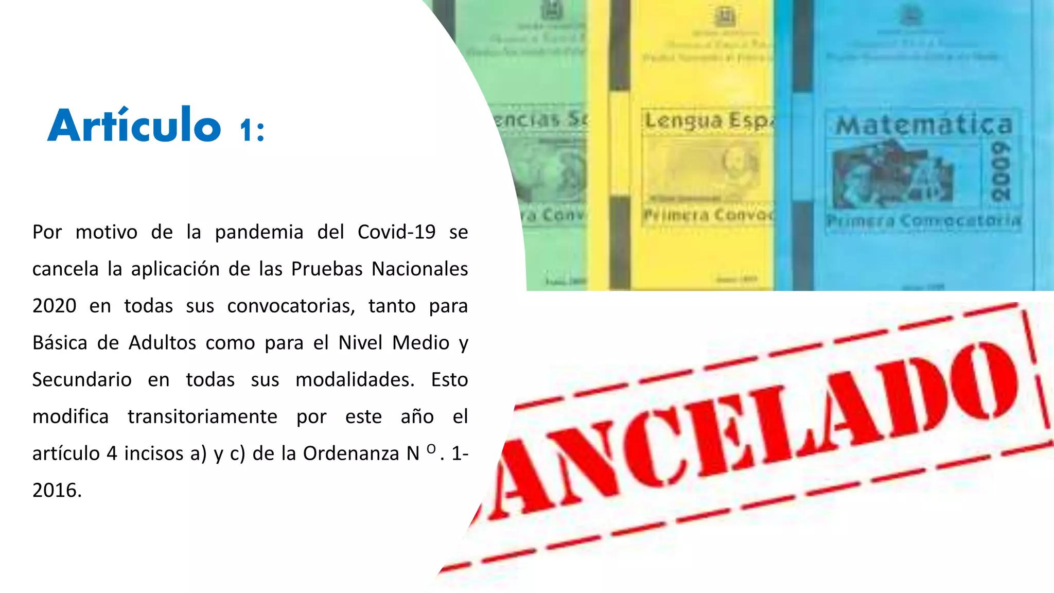Artículo 1:
Por motivo de la pandemia del Covid-19 se
cancela la aplicación de las Pruebas Nacionales
2020 en todas sus convocatorias, tanto para
Básica de Adultos como para el Nivel Medio y
Secundario en todas sus modalidades. Esto
modifica transitoriamente por este año el
artículo 4 incisos a) y c) de la Ordenanza N O . 1-
2016.
 