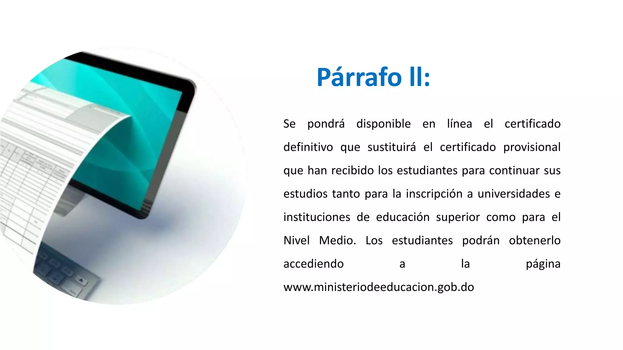 Párrafo ll:
Se pondrá disponible en línea el certificado
definitivo que sustituirá el certificado provisional
que han recibido los estudiantes para continuar sus
estudios tanto para la inscripción a universidades e
instituciones de educación superior como para el
Nivel Medio. Los estudiantes podrán obtenerlo
accediendo a la página
www.ministeriodeeducacion.gob.do
 