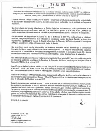 130 4 2 7 JUL 2017
Continuación de la Resolución No. DE 2017 Página 3 de 5
Continuación de la Resolución "Por medio de la cual se modifica el Calendario Académico para el año 2017 y se establece el
cronograma para la recuperación del servicio educativo no prestado en los establecimientos educativos oficiales de educación
preescolar, básica y media y jardines infantiles en convenio SDIS-SED de Bogotá D.C"
Que en el marco del Decreto 1075 de 2015, los rectores y los Consejos Directivos, de acuerdo con las particularidades
de su respectivo establecimiento educativo, tomarán decisiones de conformidad con lo señalado en la presente
Resolución.
Que la prestación del servicio educativo en el Distrito Capital se vio interrumpido total o parcialmente en los
establecimientos educativos oficiales a partir del 15 de mayo de 2017 y hasta el 16 de junio de 2017, fecha en que
finalizó el cese de actividades académicas y se inició el periodo de receso estudiantil y vacaciones de los docentes.
Que en atención a lo dispuesto en el Acuerdo 273 del 16 de febrero de 2007 "Por medio del cual se establecen
estímulos para promover la calidad de la educación en los colegios oficiales del Distrito Capital y se dictan otras
disposiciones" expedido por el Concejo de Bogotá, la Secretaría de Educación del Distrito dispuso el 12 de mayo de
2017 para la celebración del día del maestro en la ciudad de Bogotá.
Que teniendo en cuenta los días interrumpidos por el cese de actividades y el día dispuesto por la Secretaría de
Educación del Distrito para la celebración del día del maestro el pasado 12 de mayo, los establecimientos educativos
deben reponer 24 días lectivos de servicio educativo no prestados; no obstante, en la ciudad de Bogotá D.C., algunos
establecimientos educativos presentaron normalidad académica total o parcial durante el cese de actividades.
Que el Ministerio de Educación Nacional mediante comunicación del 30 de junio de 2017 aprobó la modificación parcial
del calendario académico sometida por la Secretaría de Educación del Distrito, dando lugar a la expedición de la
Resolución 1148 del 30 de junio de 2017.
Que el Gobierno Nacional expidió el Decreto 1177 del 11 de julio de 2017 en el cual se adicionó un parágrafo transitorio
al artículo 2.3.3.1.11.2 del Decreto 1075 de 2015, de tal forma que, por este año, únicamente como medida transitoria,
los 5 días de receso estudiantil en el mes de octubre puedan ser usados para la reposición de clases.
Que el 18 de julio de 2017 el Ministerio de Educación Nacional expide la Directiva No. 40 por medio de la cual establece
las orientaciones para la aplicación del Decreto 1177 de 2017 y para modificar los calendarios escolares producto del
cese de actividades del Magisterio en el año 2017.
Que en la citada directiva el Ministerio expresa: "...con el fin de evitar que los calendarios académicos finalicen durante
las festividades de diciembre, se autoriza a todas las entidades territoriales a solicitar una nueva modificación de su
calendario que incluya hasta cinco (5) sábados o festivos, como máximo, para el trabajo académico con estudiantes.
De aceptarse esta propuesta las entidades territoriales certificadas deberán siempre respetar semanas de cinco (5)
días lectivos, lo que significa que en ningún caso el uso de los sábados o festivos para el trabajo académico puede
generar una semana lectiva de seis (6) días. Además, tratándose de recuperación de días dejados de laborar durante
el cese de actividades no podrá implicar el reconocimiento de horas extras."
En mérito de lo expuesto,
Av. Eldorado No. 66 — 63
Código Postal: 111321
PBX: 324 10 00
Fax: 315 34 48
www.educacionbogota.edu.co
Información: Línea 195
3
 