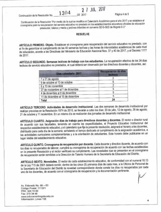 11 de diciembre al 15 de diciembre
2 1 11 2T11104Continuación de la Resolución No.
3 DE 2017 Página 4 de 5
Continuación de la Resolución "Por medio de la cual se modifica el Calendario Académico para el año 2017 y se establece el
cronograma para la recuperación del servicio educativo no prestado en los establecimientos educativos oficiales de educación
preescolar, básica y media y jardines infantiles en convenio SDIS-SED de Bogotá D.C"
RESUELVE
ARTÍCULO PRIMERO. Objeto. Establecer el cronograma para recuperación del servicio educativo no prestado, con
el fin de garantizar el cumplimiento de las 40 semanas lectivas y las horas de intensidades académicas de cada nivel
de educación, acorde a las Directivas del Ministerio de Educación Nacional Nos. 37 y 40 de 2017, y el Decreto 1177
de 2017.
ARTÍCULO SEGUNDO. Semanas lectivas de trabajo con los estudiantes. La recuperación efectiva de los 24 días
lectivos de servicio educativo no prestados, el cual deberá ser observado por los directivos docentes y docentes, así:
ARTÍCULO TERCERO. Actividades de desarrollo institucional. Las dos semanas de desarrollo institucional por
realizar previstas en la Resolución 1974 de 2016, se llevarán a cabo los días: 20 de julio, 12 de agosto, 26 de agosto,
21 de octubre y 11 noviembre. En un mismo día se realizarán dos jornadas de desarrollo institucional.
ARTÍCULO CUARTO. Asignación días de trabajo para directivos docentes y docentes. El rector o director rural
de acuerdo con sus facultades, teniendo en cuenta las especificidades, el Proyecto Educativo Institucional del
respectivo establecimiento educativo, y el calendario que fija la presente resolución, asignará el horario a los docentes,
distribuido para cada día de la semana, señalando el tiempo dedicado al cumplimiento de la asignación académica, a
las actividades curriculares complementarias y a la orientación de estudiantes. Este horario debe publicarse en un
lugar visible del establecimiento educativo.
ARTÍCULO QUINTO. Cronograma de recuperación por docente. Cada docente y directivo docente, de acuerdo con
los días no recuperados de laborar, cumplirá su cronograma de recuperación de acuerdo con las fechas establecidas
en la presente Resolución y el rector verificará su cumplimiento. Las novedades -que se presenten en el cronograma
de recuperación serán remitidas a la Dirección de Talento Humano de la Secretaría de Educación del Distrito.
ARTÍCULO SEXTO. Novedades. El rector de cada establecimiento educativo, de conformidad con el numeral 10.13
de la Ley 715 de 2001 deberá remitir, dentro de los cinco (5) primeros días de cada mes, a la Oficina de Personal de
la Secretaría de Educación del Distrito la novedad correspondiente donde conste los días no recuperados por cada
uno de los docentes, de acuerdo con el cronograma de recuperación y la documentación pertinente.
Av. Eldorado No. 66 — 63
Código Postal: 111321
PBX: 324 10 00
Fax: 315 34 48
www.educacionbogota.edu.co
Información: Línea 195
4
 