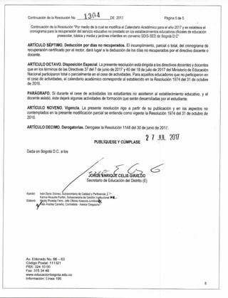 Aprobó: Iván Darío Gómez, Subsecretario de Calidad y Pertinencia 5 '
Karina Ricaurte Faltan, Subsecretaria de Gestión Ititucional itit. •
Elaboró: eyby Poveda Ferro, Jefe Oficina Asesora Juridicayl
élix Andrés Carreño, Contratista - Asesor Despacho
/
2,
GINRIQ CELIS Gln^LDO
Secretario de Educación del Distrito (E)
Continuación de la Resolución No. 1 3 O4 DE 2017 Página 5 de 5
Continuación de la Resolución "Por medio de la cual se modifica el Calendario Académico para el año 2017 y se establece el
cronograma para la recuperación del servicio educativo no prestado en los establecimientos educativos oficiales de educación
preescolar, básica y media y jardines infantiles en convenio SDIS-SED de Bogotá D.C"
ARTÍCULO SÉPTIMO. Deducción por días no recuperados. El incumplimiento, parcial o total, del cronograma de
recuperación certificado por el rector, dará lugar a la deducción de los días no recuperados por el directivo docente o
docente.
ARTÍCULO OCTAVO. Disposición Especial. La presente resolución está dirigida a los directivos docentes y docentes
que en los términos de las Directivas 37 del 7 de junio de 2017 y 40 del 18 de julio de 2017 del Ministerio de Educación
Nacional participaron total o parcialmente en el cese de actividades. Para aquellos educadores que no participaron en
el cese de actividades, el calendario académico corresponde al establecido en la Resolución 1974 del 31 de octubre
de 2016.
PARÁGRAFO. Si durante el cese de actividades los estudiantes no asistieron al establecimiento educativo, y el
docente asistió, éste dejará algunas actividades de formación que serán desarrolladas por el estudiante.
ARTÍCULO NOVENO. Vigencia. La presente resolución rige a partir de su publicación y en los aspectos no
contemplados en la presente modificación parcial se entiende como vigente la Resolución 1974 del 31 de octubre de
2016.
ARTÍCULO DECIMO. Derogatorias. Derogase la Resolución 1148 del 30 de junio de 2017.
2 7 JUL 2017PUBLÍQUESE Y CÚMPLASE
Dada en Bogotá D.C. a los
Av. Eldorado No. 66 — 63
Código Postal: 111321
PBX: 324 10 00
Fax: 315 34 48
www.educacionbogota.edu.co
Información: Línea 195
5
 