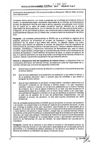 Cdntinuación de la resolución "Por la cual se modifica la Resolución 1995 de 1999 y se dictan
otras disposiciones"
Cumplidos dichos términos, con miras a propender por la entrega de la historia clínica al
usuario, su representante legal o apoderado responsable de su custodia, de forma previa al
proceso de disposición final de que trata el artículo siguiente, se publicarán como mínimo
dos (2) avisos en un diario de amplia circulación nacional, definidos por la entidad
responsable de dicha publicación, con un intervalo de ocho (8) días entre el primer aviso y
el segundo, en los que indicará el plazo y las condiciones para la citada entrega, plazo que
podrá extenderse hasta por dos (2) meses más, contados a partir de la publicación del último
aviso.
Parágrafo. Las entidades pertenecientes al SGSSS que a la entrada en vigencia de la
presente resolución se encuentren en proceso de liquidación y hayan efectuado la
publicación de los avisos a que refiere este artículo, no deberán realizar una nueva
publicación para efectos de adelantar el proceso de disposición final del expediente de
historia clínica de que trata el artículo 4 de esta resolución. Tampoco deberán efectuarla las
entidades, mandatarios y Patrimonios Autónomos de Remanentes que, para el mismo
momento, hayan recibido y tengan bajo su custodia historias clínicas como consecuencia de
procesos de liquidación o cierre definitivo de servicios de salud. Lo anterior sin perjuicio de
que, si lo estiman pertinente y en aras de proceder a la entrega de las historias clínicas a los
usuarios, realicen nuevamente la publicación de que trata este artículo.
Artículo 4. Disposición final del expediente de historia clínica. La disposición final y la
consecuente eliminación de historias clínicas, procederá por parte del responsable de su
custodia, siempre que concurran las siguientes condiciones:
	
4.1	Que se haya cumplido el tiempo de retención y conservación documental de que trata
el artículo anterior.
	
4.2	Que se haya adelantado el procedimiento de publicación a que refiere el artículo 3
de la presente resolución, salvo lo previsto para las entidades a que refiere el
parágrafo de dicho artículo.
	
4.3	Que se haya adelantado la valoración correspondiente, orientada a determinar si la
información contenida en las historias a eliminar posee o no valor secundario
(científico, histórico o cultural), en los términos establecidos por el Archivo General
de la Nación, de lo cual se dejará constancia en un acta, que será firmada por el
representante legal de la entidad y por el revisor fiscal cuando a ello haya lugar,
acompañada del respectivo inventario en el que se identifique la valoración realizada
a cada una de aquellas. En el caso de profesionales independientes, una vez
realizado el proceso de valoración, el acta será suscrita únicamente por dicho
profesional.
Para las entidades pertenecientes al SGSSS que se encuentren en proceso de liquidación
o se liquiden con posterioridad a la entrada en vigencia de la presente resolución, el acta
que contenga el análisis sobre valor secundario, será firmada por el responsable de la
liquidación. En el caso de las entidades que como consecuencia de procesos de liquidación
o cierre definitivo de servicios, hayan recibido y tengan bajo su custodia historias clínicas,
las referidas actas serán firmadas por el representante legal de la entidad que recibió dichas
historias o por quien este delegue. Tratándose de Patrimonios Autónomos de Remanentes,
dichas actas serán firmadas por el correspondiente vocero o administrador del Patrimonio
Autónomo de Remanentes. En caso de mandato, las actas deberán ser suscritas por el
mandatario.
Parágrafo. Cuando de la valoración a que refiere el numeral 4.3 del presente artículo, se
identifiquen historias clínicas con valor secundario, estas deberán ser conservadas de forma
permanente y su transferencia deberá realizarse en los términos que definan el Archivo
General de la Nación y el Ministerio de Salud y Protección Social.
n n% MAR 2017
RESOLUCIÓN NÚNIEFCCe 839 DE 2017 HOJA N°3 del
 