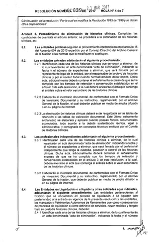 O 2 MAR 2017
RESOLUCIÓN NÚMÉFK 83%IDE 2D17 HOJA N° 4 de 7
Co.ntinuación de la resolución "Por la cual se modifica la Resolución 1995 de 1999 y se dictan
otras disposiciones"
Artículo 5. Procedimiento de eliminación de historias clínicas. Cumplidas las
condiciones de que trata el artículo anterior, se procederá a la eliminación de las historias
clínicas, así:
5.1.	Las entidades públicas seguirán el procedimiento contemplado en el artículo 15
del Acuerdo 004 de 2013 expedido por el Consejo Directivo del Archivo General
de la Nación o las normas que lo modifiquen o sustituyan.
5.2.	Las entidades privadas adelantarán el siguiente procedimiento:
5.2.1 Identificarán cada una de las historias clínicas que se vayan a eliminar, de
lo cual levantarán un acta denominada "acta de eliminación", indicando la
fecha y el número de expedientes a eliminar, que será firmada por el
representante legal de la entidad, por el responsable del archivo de historias
clínicas y por el revisor fiscal cuando normativamente deba tenerlo. Dicha
acta, adicionalmente deberá contener el señalamiento expreso de que se ha
cumplido con los tiempos de retención y conservación establecidos en el
artículo 3 de esta resolución, a la cual deberá anexarse el acta que contenga
el análisis sobre el valor secundario de las historias clínicas.
5.2.2 Elaborarán el inventario documental, de conformidad con el Formato Único
de Inventario Documental y su instructivo, reglamentado por el Archivo
General de la Nación, el cual deberán publicar en medio de amplia difusión
o en su página de internet.
5.2.3 La eliminación de historias clínicas deberá estar respaldada en las tablas de
retención o las tablas de valoración documental. Este último instrumento
archivistico se elaborará y aplicará cuando posean fondos documentales
acumulados, todo acorde a la debida sustentación técnica, legal o
administrativa, y consignada en conceptos técnicos emitidos por el Comité
de Historias Clínicas.
5.3.	Los profesionales independientes adelantarán el siguiente procedimiento:
5.3.1 Identificarán cada una de las historias clínicas a eliminar, de lo cual
levantarán un acta denominada "acta de eliminación", indicando la fecha y
el número de expedientes a eliminar, que será firmada por el profesional
independiente que tenga la custodia, posesión o control de las historias
clínicas. Dicha acta, adicionalmente deberá contener el señalamiento
expreso de que se ha cumplido con los tiempos de retención y
conservación establecidos en el artículo 3 de esta resolución, a la cual,
deberá anexarse el acta que contenga el análisis sobre el valor secundario
de las historias clínicas.
5.3.2 Elaborarán el inventario documental, de conformidad con el Formato Único
de Inventario Documental y su instructivo, reglamentado por el Archivo
General de la Nación, que deberán publicar en medio de amplia difusión o
en su página de internet.
5.4	Las Entidades en Liquidación o a liquidar y otras entidades aquí indicadas,
adelantarán el siguiente procedimiento: Las entidades pertenecientes al
SGSSS que se encuentren en proceso de liquidación o se liquiden con
posterioridad a la entrada en vigencia de la presente resolución y las entidades,
los mandatos y Patrimonios Autónomos de Remanentes que como consecuencia
de procesos de liquidación o cierre definitivo de servicios, hayan recibido y tengan
bajo su custodia historias clínicas, deberán:
5.4.1 Identificar cada una de las historias clínicas a eliminar, de lo cual levantarán
un acta denominada "acta de eliminación", indicando la fecha y el número
'76.te
 