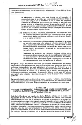 -‘	z	•
RESOLUCIÓN NI:lidfa 83 9DE 2017 HOJA N° 5 de 7
Cóntinuación de la resolución "Por la cual se modifica la Resolución 1995 de 1999 y se dictan
otras disposiciones"
de expedientes a eliminar, que será firmada por el liquidador, el
representante legal de la entidad que haya recibido las historias clínicas o
quien éste delegue, por el mandatario o por el vocero del Patrimonio
Autónomo de Remanentes, según corresponda. Dicha acta, adicionalmente
deberá contener el señalamiento expreso de que se ha cumplido con los
tiempos de retención y conservación establecidos en el artículo 3 de esta
resolución, a la cual deberá anexarse el acta que contenga el análisis sobre
el valor secundario de las historias clínicas.
5.4.2 Elaborar el inventario documental, de conformidad con el Formato Único
de Inventario Documental y su instructivo, reglamentado por el Archivo
General de la Nación, que deberán publicar en medio de amplia difusión
o en su página de internet.
5.4.3 La eliminación de historias clínicas deberá estar respaldada en las tablas
de retención documental o las tablas de valoración documental. Este
último instrumento archivístico se elaborará y aplicará cuando posean
fondos documentales acumulados, todo acorde a la debida sustentación
técnica, legal o administrativa, consignada en los correspondientes
conceptos técnicos.
Tratándose de entidades que recibieron historias clínicas como
consecuencia del cierre de un proceso de liquidación y que no dispongan
de tablas de retención documental y/o tabla de valoración documental,
deberán elaborarlas, aprobarlas y obtener convalidación conforme a la
normatividad expedida por el Archivo General de la Nación.
Parágrafo 1. Copia del "acta de eliminación" y sus anexos, serán remitidos a la entidad
departamental o distrital de salud del domicilio de la entidad o sus sedes o del domicilio del
profesional independiente que esté adelantando el proceso de eliminación y a la
Superintendencia Nacional de Salud, quienes la conservarán con el fin de brindar la
respectiva información al usuario o a la autoridad que lo solicite. Adicionalmente, las
Entidades con regímenes especiales y de excepción, deberán remitir copia del "acta de
eliminación", a las entidades y dependencias, que al interior de su estructura, consideren
pertinente.
Parágrafo 2. La eliminación se deberá llevar a cabo por series y subseries documentales y
no por tipos documentales. Por ningún motivo se podrán eliminar documentos individuales
de una historia clínica o una serie, excepto que se trate de copias idénticas o duplicados.
CAPÍTULO III
CUSTODIA, CONSERVACIÓN Y DISPOSICIÓN FINAL DE LOS EXPEDIENTES DE LAS
HISTORIAS CLÍNICAS ANTE LA LIQUIDACIÓN DE UNA ENTIDAD O EL CIERRE
DEFINITIVO DEL SERVICIO
Artículo 6. Manejo de los expedientes de las historias clínicas en el proceso de
liquidación de una entidad o ante el cierre definitivo del servicio. Las entidades
pertenecientes al SGSSS que se encuentren en proceso de liquidación o se liquiden con
posterioridad a la entrada en vigencia de la presente resolución, así como los profesionales
independientes que decidan no continuar con la prestación del servicio de salud, en el marco
de sus responsabilidades sobre la custodia y conservación de las historias clínicas, deberán
proceder a entregarlas a los respectivos usuarios, representantes legales o apoderados de
aquellos, antes del cierre de la liquidación o del servicio, esto último para el caso del
profesional independiente, de lo cual dejarán constancia teniendo como referente el formato
de inventario documental regulado por el artículo séptimo del Acuerdo 042 de 2002,
C7
4ravine
 