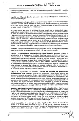 23 MAR 2017
RESOLUCIÓN NÚMeee 839DE 2017 HOJA N° 6 de 7
Continuación de la resolución "Por la cual se modifica la Resolución 1995 de 1999 y se dictan
otras disposiciones"
expedido por el Consejo Directivo del Archivo General de la Nación o las normas que lo
modifiquen o sustituyan.
Para efecto de dicha entrega, publicarán como mínimo dos (2) avisos en un diario de amplia
circulación nacional con un intervalo de ocho (8) días, en los que indicarán el plazo y las
condiciones para la entrega, plazo que podrá extenderse hasta por dos (2) meses más,
contados a partir de la publicación del último aviso.
De no ser posible la entrega de la historia clínica al usuario o a su representante legal o
apoderado, el liquidador de la empresa o el profesional independiente, levantará un acta con
los datos de quienes no las recogieron y procederá a remitirla junto con las historias clínicas,
a la Entidad Promotora de Salud a la que se encuentre afiliado el usuario. Copia del acta se
remitirá a la Superintendencia Nacional de Salud para lo de su competencia. Igualmente se
remitirá copia de dicha acta a la entidad departamental o distrital de salud correspondiente,
quien deberá conservarla en su archivo a fin de informar al usuario o a la autoridad
competente, bajo la custodia de qué Entidad Promotora de Salud se encuentra la historia
clínica. Las actas deberán ir acompañadas de un inventario documental, en los términos del
artículo 7° del Acuerdo 042 de 2002 o las normas que lo modifiquen o sustituyan.
Parágrafo. La Entidad Promotora de Salud que reciba la historia clínica deberá conservarla
hasta por el término contemplado en el artículo 3 de la presente resolución.
Artículo 7. Expedientes de historias clínicas de personas sin afiliación. Cuando en
cumplimiento de lo dispuesto en el artículo 6 de la presente resolución, se encuentren
historias clínicas de personas sin afiliación a una Entidad Promotora de Salud, estas serán
entregadas a la entidad departamental o distrital de salud del domicilio y sede donde se les
haya prestado el servicio por parte de la entidad liquidada o en liquidación. En caso del
profesional independiente que decida cerrar en forma definitiva el servicio, la historia clínica
se entregará en la entidad departamental o distrital de salud del domicilio y sedes donde
haya prestado el servicio. La entrega se realizará mediante acta, la cual deberá ir
acompañada de un inventario documental, en los términos del artículo 7° del Acuerdo 042
de 2002 o las normas que lo modifiquen o sustituyan.
Artículo 8. Expedientes de historias clínicas en custodia de profesionales
independientes que fallezcan. Cuando el profesional independiente fallezca, sus
herederos entregarán las historias clínicas a la entidad departamental o distrital de salud del
domicilio donde aquél venía prestando sus servicios al momento del fallecimiento o a la
entidad departamental o distrital de salud, donde estén ubicadas las sedes en las cuales se
prestó el servicio, en el caso de que estas se encuentren en otro departamento o distrito. De
este hecho se dejará constancia teniendo como referente el formato de inventario
documental regulado por el artículo séptimo del Acuerdo 042 de 2002 o las normas que lo
modifiquen o sustituyan, expedido por el Consejo Directivo del Archivo General de la Nación.
Artículo 9. Manejo de historias clínicas por parte de la entidad distrital o departamental
de salud para los casos de los artículos 7 y 8 de la presente resolución. La entidad
distrital o departamental de salud que reciba historias clínicas en aplicación de los artículos
7 y 8 de esta resolución, deberá adelantar el procedimiento establecido en el inciso 2 del
artículo 6 de la presente resolución, para entregar al usuario, su representante legal o
apoderado, la correspondiente historia clínica. De dicha entrega se dejará constancia
teniendo como referente el formato de inventario documental regulado por el artículo 7° del
Acuerdo 042 de 2002, o la norma que lo modifique o sustituya.
Ante la imposibilidad de su entrega, la entidad departamental o distrital de salud deberá
revisar si el usuario tiene afiliación al SGSSS y, de ser así, procederá a remitir la
correspondiente historia clínica a la Entidad Promotora de Salud donde se encuentre dicha
afiliación. Para tal fin, levantará un acta que deberá ir acompañada de un inventario
kt
daint,5 Ar<
 