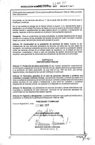 GAVIRIA URIBE
d y Protección Sociák
23 IVAR 2017
RESOLUCIÓN Númffirce 839DE 2017 HOJA N° 7 de 7
Continuación de la resolución "Por la cual se' modifica la Resolución 1995 de 1999 y se dictan
otras disposiciones"
documental, en los términos del artículo 7° del Acuerdo 042 de 2002 o la norma que lo
modifique o sustituya.
De no ser posible la entrega de la historia clínica al usuario, o su representante legal o
apoderado o a la Entidad Promotora de Salud a la que el usuario se encuentre afiliado, la
entidad distrital o departamental de salud deberá asumir la custodia y conservación de
aquella, hasta por el término previsto en el artículo 3 de la presente resolución.
Parágrafo. Para el cumplimiento de estas actividades, la entidad departamental de salud
contará con el apoyo de las entidades territoriales de salud de orden municipal o quienes
hagan sus veces, del domicilio donde esté ubicado el usuario.
Artículo 10. Continuidad en la prestación de servicios de salud. Cuando en las
instalaciones de una institución prestadora de servicios de salud que ha sido objeto de
liquidación, se continúen prestando servicios de salud, quien asuma su prestación deberá
recibir las historias clínicas de la entidad objeto de liquidación, en el estado en que se
encuentren, custodiarlas y llevar a cabo los procesos de gestión documental que estas
requieran, para garantizar la continuidad de la prestación de servicios a la comunidad.
CAPÍTULO IV
DISPOSICIONES FINALES
Artículo 11. Protección de datos personales. El uso, manejo, recolección, tratamiento de
la información y disposición final de las historias clínicas, deberá observar lo correspondiente
a la protección de datos personales, de que trata la Ley 1581 de 2012, sus normas
reglamentarias y las disposiciones que las modifiquen o sustituyan.
Artículo 12. Normativa aplicable en el caso de personas naturales o jurídicas que
custodian y manejan historias clínicas. Las personas naturales o jurídicas que pese a no
tener la calidad de prestadores de servicios de salud, contraten profesionales de la salud para
prestar servicios en sus sedes e instalaciones y que como tal, custodien y conserven
expedientes de historias clínicas, se sujetarán a lo dispuesto en la presente resolución.
Artículo 13. Sanciones. Los prestadores de servicios de salud y demás destinatarios que
incumplan lo establecido en esta resolución, incurrirán en las sanciones aplicables de
conformidad con las disposiciones legales vigentes.
Artículo 14. Vigencia y derogatorias. La presente resolución rige a partir de la fecha de su
publicación y modifica en lo pertinente la Resolución 1995 de 1999.
PUBLÍQUESE Y CÚMPLASE
Dada en Bogotá D.C. a los
23 MAR 2017
MARIANA GARCÉS CÓRDOBA
Ministra de Cultura
	fr(
 