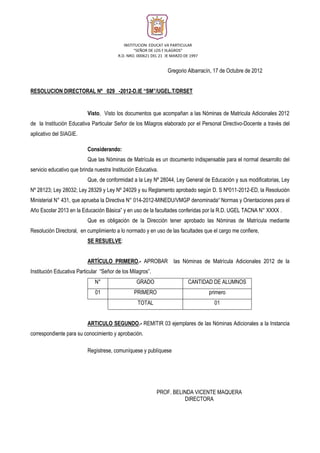 INSTITUCION EDUCATIVA PARTICULAR 
“SEÑOR DE LOS MILAGROS” 
R.D. NRO. 000621 DEL 21 DE MARZO DE 1997 
Gregorio Albarracín, 17 de Octubre de 2012 
RESOLUCION DIRECTORAL Nº 029 -2012-D.IE “SM”/UGEL.T/DRSET 
Visto, Visto los documentos que acompañan a las Nóminas de Matricula Adicionales 2012 
de la Institución Educativa Particular Señor de los Milagros elaborado por el Personal Directivo-Docente a través del 
aplicativo del SIAGIE. 
Considerando: 
Que las Nóminas de Matrícula es un documento indispensable para el normal desarrollo del 
servicio educativo que brinda nuestra Institución Educativa. 
Que, de conformidad a la Ley Nº 28044, Ley General de Educación y sus modificatorias, Ley 
Nº 28123; Ley 28032; Ley 28329 y Ley Nº 24029 y su Reglamento aprobado según D. S Nº011-2012-ED, la Resolución 
Ministerial N° 431, que aprueba la Directiva N° 014-2012-MINEDU/VMGP denominada“ Normas y Orientaciones para el 
Año Escolar 2013 en la Educación Básica” y en uso de la facultades conferidas por la R.D. UGEL TACNA N° XXXX . 
Que es obligación de la Dirección tener aprobado las Nóminas de Matrícula mediante 
Resolución Directoral, en cumplimiento a lo normado y en uso de las facultades que el cargo me confiere, 
SE RESUELVE: 
ARTÍCULO PRIMERO.- APROBAR las Nóminas de Matrícula Adicionales 2012 de la 
Institución Educativa Particular “Señor de los Milagros”. 
N° GRADO CANTIDAD DE ALUMNOS 
01 PRIMERO primero 
TOTAL 01 
ARTICULO SEGUNDO.- REMITIR 03 ejemplares de las Nóminas Adicionales a la Instancia 
correspondiente para su conocimiento y aprobación. 
Regístrese, comuníquese y publíquese 
PROF. BELINDA VICENTE MAQUERA 
DIRECTORA 
