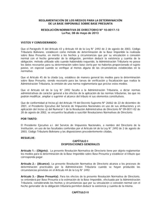 REGLAMENTACIÓN DE LOS MEDIOS PARA LA DETERMINACIÓN
DE LA BASE IMPONIBLE SOBRE BASE PRESUNTA
RESOLUCIÓN NORMATIVA DE DIRECTORIO Nº 10-0017-13
La Paz, 08 de mayo de 2013
VISTOS Y CONSIDERANDO:
Que el Parágrafo II del Artículo 43 y Artículo 44 de la Ley N° 2492 de 2 de agosto de 2003, Código
Tributario Boliviano, establecen como método de determinación de la Base Imponible la realizada
sobre Base Presunta, en mérito a los hechos y circunstancias que por su vinculación o conexión
normal con el hecho generador de la obligación, permiten deducir la existencia y cuantía de la
obligación, método utilizado sólo cuando habiéndolo requerido, la Administración Tributaria no posea
los datos necesarios para su determinación sobre base cierta por no haberlos proporcionado el sujeto
pasivo, en especial cuando se verifique al menos alguna de las circunstancias establecidas en la
normativa.
Que el Artículo 45 de la citada Ley, establece de manera general los medios para la determinación
sobre Base Presunta, siendo necesario para las tareas de verificación y fiscalización que realiza la
Administración Tributaria, la emisión de una norma reglamentaria que precise estos medios.
Que el Artículo 64 de la Ley N° 2492 faculta a la Administración Tributaria, a dictar normas
administrativas de carácter general a los efectos de la aplicación de las normas tributarias, las que no
podrán modificar, ampliar o suprimir el alcance del tributo ni sus elementos constitutivos.
Que de conformidad al Inciso p) del Artículo 19 del Decreto Supremo Nº 26462 de 22 de diciembre de
2001, el Presidente Ejecutivo del Servicio de Impuestos Nacionales en uso de sus atribuciones y en
aplicación del Inciso a) del Numeral 1 de la Resolución Administrativa de Directorio Nº 09-0011-02 de
28 de agosto de 2002, se encuentra facultado a suscribir Resoluciones Normativas de Directorio.
POR TANTO:
El Presidente Ejecutivo a.i. del Servicio de Impuestos Nacionales, a nombre del Directorio de la
Institución, en uso de las facultades conferidas por el Artículo 64 de la Ley N° 2492 de 2 de agosto de
2003, Código Tributario Boliviano y las disposiciones precedentemente citadas,
RESUELVE:
CAPÍTULO I
DISPOSICIONES GENERALES
Artículo 1.- (Objeto). La presente Resolución Normativa de Directorio tiene por objeto reglamentar
los medios para la determinación de la Base Imponible sobre Base Presunta y establecer el tributo que
corresponda pagar.
Artículo 2.- (Alcance). La presente Resolución Normativa de Directorio alcanza a los procesos de
determinación practicados por la Administración Tributaria cuando se hayan producido las
circunstancias previstas en el Artículo 44 de la Ley N° 2492.
Artículo 3.- (Base Presunta). Para los efectos de la presente Resolución Normativa de Directorio,
se entenderá por Base Presunta a la estimación de la Base Imponible, efectuada por la Administración
Tributaria, considerando los hechos y circunstancias que por su vinculación o conexión normal con el
hecho generador de la obligación tributaria permiten deducir la existencia y cuantía de la misma.
CAPÍTULO II
 
