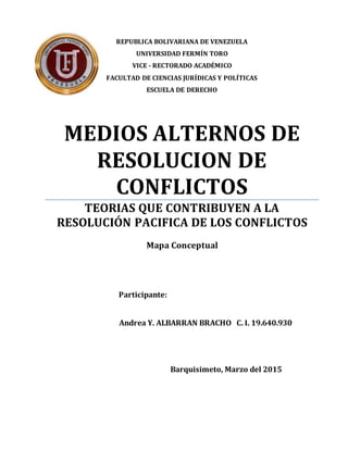 REPUBLICA BOLIVARIANA DE VENEZUELA
UNIVERSIDAD FERMÍN TORO
VICE - RECTORADO ACADÉMICO
FACULTAD DE CIENCIAS JURÍDICAS Y POLÍTICAS
ESCUELA DE DERECHO
MEDIOS ALTERNOS DE
RESOLUCION DE
CONFLICTOS
TEORIAS QUE CONTRIBUYEN A LA
RESOLUCIÓN PACIFICA DE LOS CONFLICTOS
Mapa Conceptual
Participante:
Andrea Y. ALBARRAN BRACHO C. I. 19.640.930
Barquisimeto, Marzo del 2015
 