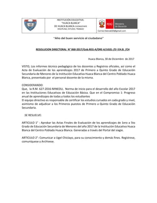 INSTITUCIÓN EDUCATIVA:
“HUACA BLANCA”
DE HUACA BLANCA-CHONGOYAPE
DISCIPLINA, ESTUDIO, TRABAJO
Correo:falena020@gmail.com
“Año del buen servicio al ciudadano”
RESOLUCION DIRECTORAL N° 068-2017/Gob.REG-A/DRE-A/UGEL-/D I EH.B. /CH
Huaca Blanca, 30 de Diciembre de 2017
VISTO, Los informes técnico pedagógico de los docentes y Registros oficiales, así como el
Acta de Evaluación de los aprendizajes 2017 de Primero a Quinto Grado de Educación
Secundaria de Menores de la Institución Educativa Huaca Blanca del Centro Poblado Huaca
Blanca, presentado por el personal docente de la misma.
CONSIDERANDO:
Que, la R.M. 627-2016-MINEDU, Norma de inicio para el desarrollo del año Escolar 2017
en las Instituciones Educativas de Educación Básica. Que en el Compromiso 1: Progreso
anual de aprendizajes de todas y todos los estudiantes
El equipo directivo es responsable de certificar los estudios cursados en cada grado y nivel,
asimismo de adjudicar a los Primeros puestos de Primero a Quinto Grado de Educación
Secundaria.
.SE RESUELVE:
ARTICULO 1° : Aprobar las Actas Finales de Evaluación de los aprendizajes de 1ero a 5to
Grado de Educación Secundaria de Menores del año 2017 de la Institución Educativa Huaca
Blanca del Centro Poblado Huaca Blanca. Generadas a través del Portal del siagie.
ARTICULO 2°: Comunicar a Ugel Chiclayo, para su conocimiento y demás fines. Regístrese,
comuníquese y Archívese.