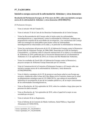 P7_TA(2011)0016

Iniciativa europea acerca de la enfermedad de Alzheimer y otras demencias
Resolución del Parlamento Europeo, de 19 de enero de 2011, sobre una iniciativa europea
acerca de la enfermedad de Alzheimer y otras demencias (2010/2084(INI))

El Parlamento Europeo,

–     Visto el artículo 168 del Tratado CE,

–     Visto el artículo 35 de la Carta de los Derechos Fundamentales de la Unión Europea,

–     Vistas las Recomendación del Consejo sobre la lucha contra las enfermedades
      neurodegenerativas y, especialmente, contra la enfermedad de Alzheimer, mediante una
      programación conjunta de las actividades de investigación, y las conclusiones del Consejo
      sobre las estrategias de salud pública para luchar contra las enfermedades
      neurodegenerativas relacionadas con la edad, y en particular la enfermedad de Alzheimer,

–     Vistos las conclusiones del proyecto de la UE «Colaboración Europea contra la Demencia»
      (EuroCoDe) de Alzheimer Europa, de 2006-2008, financiado por la DG de Sanidad y
      Consumidores, y el Informe sobre la situación internacional en lo relativo a la enfermedad
      de Alzheimer en 2010, publicado por la Asociación Internacional de la Enfermedad de
      Alzheimer el 21 de septiembre de 2010, en el marco del Día Mundial del Alzheimer,

–     Vistos los resultados de EuroCoDe («Colaboración Europea contra la Demencia»),
      proyecto europeo de Alzheimer Europa financiado por la Comisión,

–     Vista la Comunicación de la Comisión al Parlamento Europeo y al Consejo sobre una
      iniciativa europea acerca de la enfermedad de Alzheimer y otras demencias
      (COM(2009)0380),

–     Visto el objetivo estratégico de la UE de promover una buena salud en una Europa que
      envejece, establecido sobre la base del Libro Blanco de la Comisión «Juntos por la salud:
      un planteamiento estratégico para la UE (2008-2013)», que subraya la necesidad de
      intensificar la investigación en pro de los cuidados paliativos y de un mejor conocimiento
      de las enfermedades neurodegenerativas,

–     Vista su Resolución, de 9 de septiembre de 2010, sobre los cuidados a largo plazo para las
      personas de edad avanzada1,

–     Vista su Resolución, de 7 de septiembre de 2010, sobre el papel de la mujer en una
      sociedad que envejece2,

–     Visto el artículo 48 de su Reglamento,

–     Visto el Informe de la Comisión de Medio Ambiente, Salud Pública y Seguridad
      Alimentaria (A7-0366/2010),

1
    Textos Aprobados, P7_TA(2010)0313.
2
    Textos Aprobados, P7_TA(2010)0306.
 