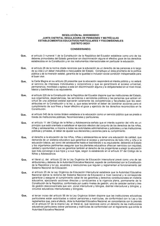 Que,
Que,
Que,
Que,
Que,
Que,
Que,
Que,
Que,
Que,
RESOLUCIÓN No. 000008006D01
JUNTA DISTRITAL REGULADORA DE PENSIONES Y MATRÍCULAS
ESTABLECIMIENTOS EDUCATIVOS PARTICULARES Y FISCOMISIONALES
DISTRITO 06D01
CONSIDERANDO:
el artículo 3 numeral 1 de la Constitución de la República del Ecuador establece como uno de los
deberes primordiales del Estado garantizar sin discriminación alguna el efectivo goce de los derechos
establecidos en la Constitución y en los instrumentos internacionales en particular la educación.
el artículo 26 de la norma citada reconoce que la educación es un derecho de las personas a lo largo
de su vida y un deber ineludible e inexcusable del Estado. Constituye un área prioritaria de la política
pública y de la inversión estatal, garantía de la igualdad e inclusión social condición indispensable para
el buen vivir.
la Carta Magna en su artículo 28 prescribe que la educación responderá al interés público y no estará
al servicio de intereses individuales y corporativos y que se garantizará el acceso universal,
permanencia, movilidad y egreso a esta sin discriminación alguna y la obligatoriedad en el nivel inicial,
básico y bachillerato o su equivalente.
el artículo 226 de la Constitución de la República del Ecuador dispone que las instituciones del Estado,
sus organismos, dependencias, las servidoras o servidores públicos y las personas que actúen en
virtud de una potestad estatal ejercerán solamente las competencias y facultades que les sean
atribuidas en la Constitución y la ley; y, que estas tendrán el deber de coordinar acciones para el
cumplimiento de sus fines y hacer efectivo el goce y ejercicio de los derechos reconocidos en la
Constitución.
el artículo 345 de la norma ibídem establece a la educación como un servicio público que se presta a
través de instituciones públicas, fiscomisionales y particulares.
el artículo 11 del Código de la Niñez y Adolescencia señala que el interés superior del niño es un
principio que está orientado a satisfacer el ejercicio efectivo del conjunto de los derechos de Jos niños,
niñas y adolescentes; e impone a todas las autoridades administrativas y judiciales y a las instituciones
públicas y privadas, el deber de ajustar sus decisiones y acciones para su cumplimiento.
el derecho a la educación de los niños, niñas y adolescentes es tener una educación de calidad, que
demanda de un sistema educativo que garantice el acceso y permanencia de todo niño y niña a la
educación básica, así como del adolescente hasta el bachillerato o su equivalente; debiendo el Estado
y los organismos pertinentes asegurar que los planteles educativos ofrezcan servicios con equidad,
calidad y oportunidad y que se garantice también el derecho de los progenitores a elegir la educación
que más convenga a sus hijos y a sus hijas, según lo establecido en el artículo 37 del Código de la
Niñez y Adolescencia.
el literal u), del artículo 22 de la Ley Orgánica de Educación lntercultural prevé como una de las
atribuciones y deberes de la Autoridad Educativa Nacional, expedir de conformidad con la Constitución
de la República y la Ley, acuerdos y resoluciones que regulen y reglamenten el funcionamiento del
Sistema Nacional de Educación.
el artículo 25 de la Ley Orgánica de Educación lntercultural establece que la Autoridad Educativa
Nacional ejerce la rectoría del Sistema Nacional de Educación a nivel nacional y le corresponde
garantizar y asegurar el cumplimiento cabal de las garantías y derechos constitucionales en materia
educativa, ejecutando acciones directas y conducentes a la vigencia plena, permanente de la
Constitución de la República; conformada por cuatro niveles de gestión, uno de carácter central y tres
de gestión desconcentrada que son: zonal intercultural y bilingüe, distrital intercultural y bilingüe; y
circuitos educativos interculturales y bilingües.
el tercer inciso del artículo 56 de la Ley Orgánica ibídem dispone que las instituciones educativas
particulares están autorizadas a cobrar pensiones y matrículas, de conformidad con la Ley y los
reglamentos que, para el efecto, dicte la Autoridad Educativa Nacional; en concordancia con lo previsto
en el artículo 57 de la misma Ley, el literal a), que reconoce como un derecho de las instituciones
educativas particulares cobrar pensiones y matrículas de conformidad con el reglamento que emita la
Autoridad Educativa Nacional.
 